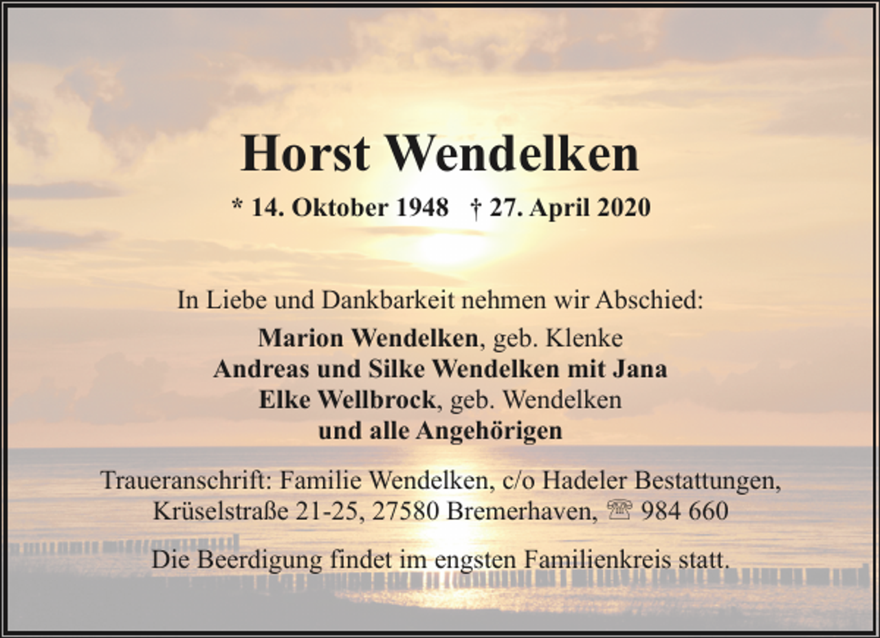 <p>Horst Wendelken<br />* 14. Oktober 1948 † 27. April 2020<br />In Liebe und Dankbarkeit nehmen wir Abschied:<br />Marion Wendelken, geb. Klenke<br />Andreas und Silke Wendelken mit Jana<br />Elke Wellbrock, geb. Wendelken<br />und alle Angehörigen<br />Traueranschrift: Familie Wendelken, c/o Hadeler Bestattungen,<br />Krüselstraße 21-25, 27580 Bremerhaven, ' 984 660<br />Die Beerdigung findet im engsten Familienkreis statt.</p>