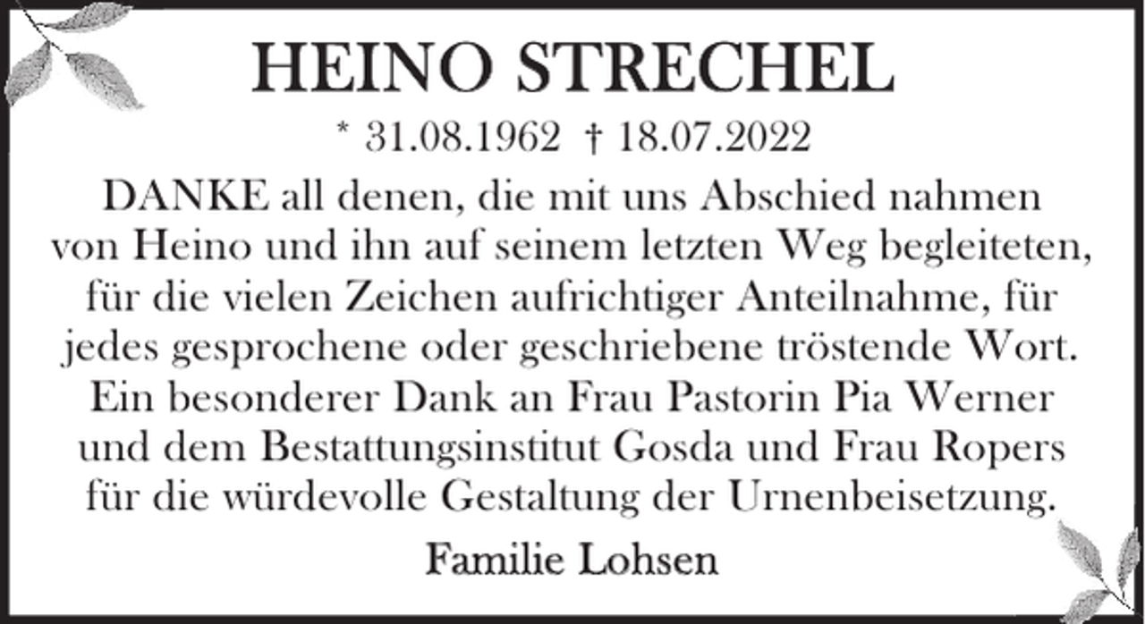 <p>HEINO STRECHEL</p><p>* 31.08.1962 † 18.07.2022<br />DANKE all denen, die mit uns Abschied nahmen<br />von Heino und ihn auf seinem letzten Weg begleiteten,<br />für die vielen Zeichen aufrichtiger Anteilnahme, für<br />jedes gesprochene oder geschriebene tröstende Wort.<br />Ein besonderer Dank an Frau Pastorin Pia Werner<br />und dem Bestattungsinstitut Gosda und Frau Ropers<br />für die würdevolle Gestaltung der Urnenbeisetzung.<br />Familie Lohsen</p>