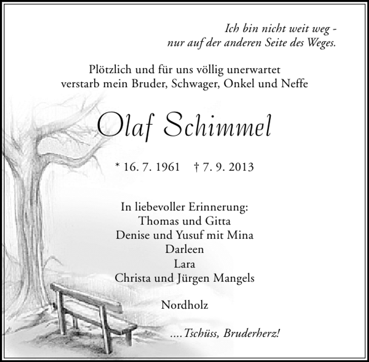 <p>Ich bin nicht weit weg nur auf der anderen Seite des Weges.<br />Plötzlich und für uns völlig unerwartet<br />verstarb mein Bruder, Schwager, Onkel und Neffe</p><p>Olaf Schimmel<br />* 16. 7. 1961</p><p>† 7. 9. 2013</p><p>In liebevoller Erinnerung:<br />Thomas und Gitta<br />Denise und Yusuf mit Mina<br />Darleen<br />Lara<br />Christa und Jürgen Mangels<br />Nordholz<br />....Tschüss, Bruderherz!</p>