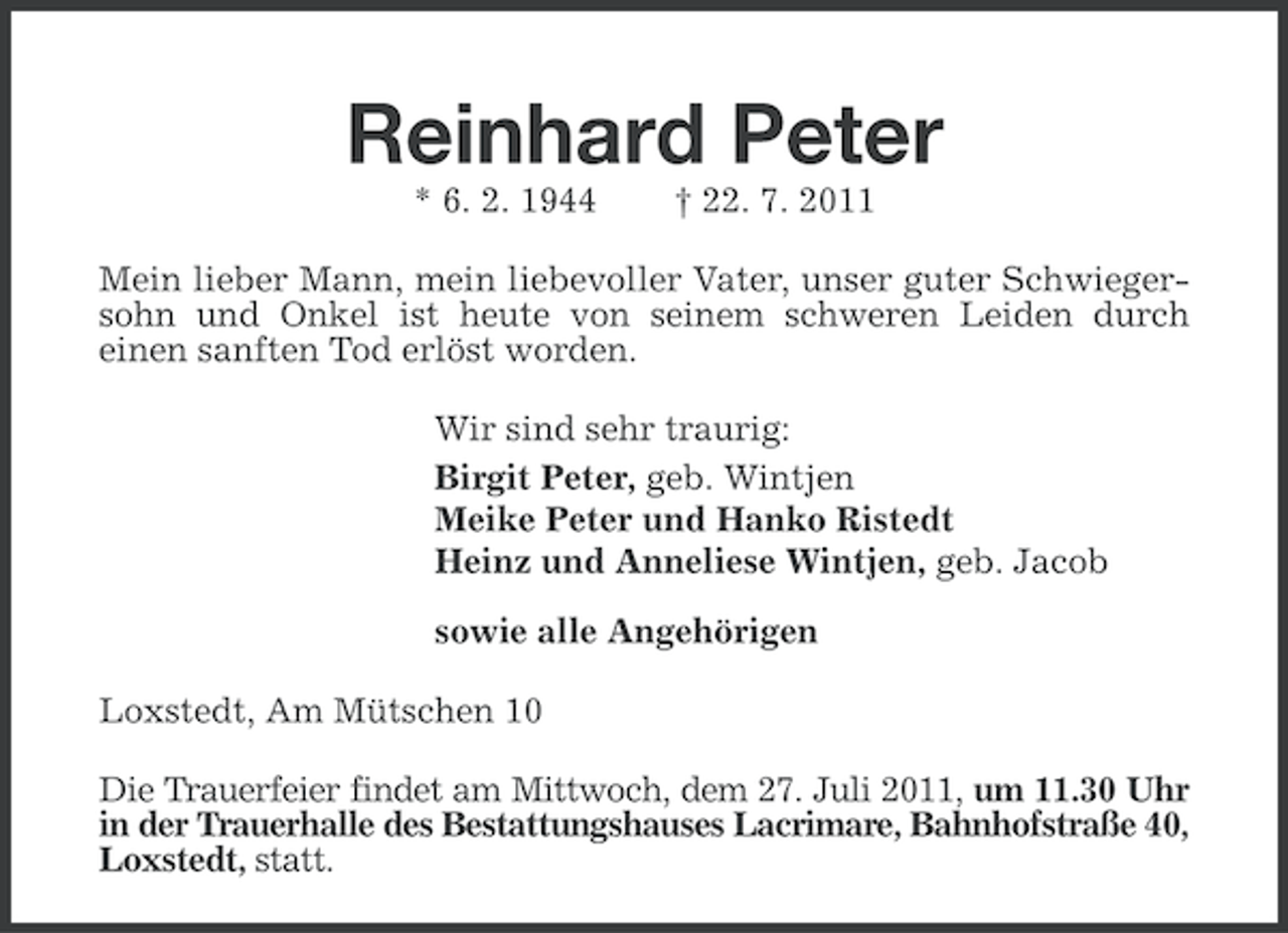 <p>Reinhard Peter<br />* 6. 2. 1944</p><p>† 22. 7. 2011</p><p>Mein lieber Mann, mein liebevoller Vater, unser guter Schwiegersohn und Onkel ist heute von seinem schweren Leiden durch<br />einen sanften Tod erlöst worden.<br />Wir sind sehr traurig:<br />Birgit Peter, geb. Wintjen<br />Meike Peter und Hanko Ristedt<br />Heinz und Anneliese Wintjen, geb. Jacob<br />sowie alle Angehörigen<br />Loxstedt, Am Mütschen 10<br />Die Trauerfeier findet am Mittwoch, dem 27. Juli 2011, um 11.30 Uhr<br />in der Trauerhalle des Bestattungshauses Lacrimare, Bahnhofstraße 40,<br />Loxstedt, statt.</p>