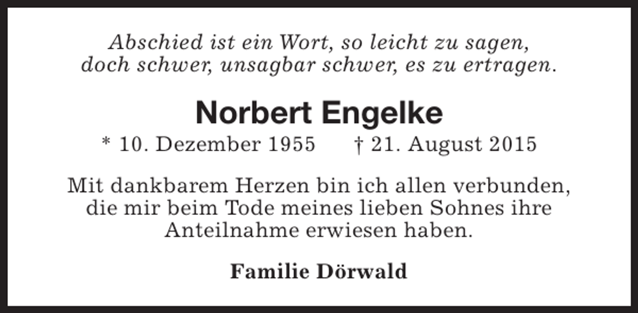 <p>Abschied ist ein Wort, so leicht zu sagen,<br />doch schwer, unsagbar schwer, es zu ertragen.</p><p>Norbert Engelke</p><p>* 10. Dezember 1955</p><p>† 21. August 2015</p><p>Mit dankbarem Herzen bin ich allen verbunden,<br />die mir beim Tode meines lieben Sohnes ihre<br />Anteilnahme erwiesen haben.<br />Familie Dörwald</p>