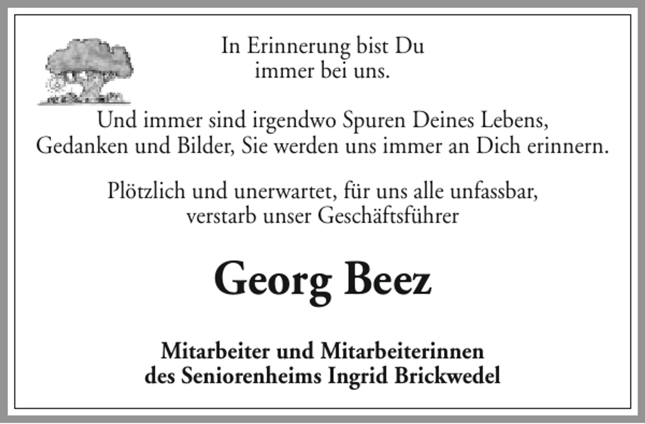 <p>In Erinnerung bist Du<br />immer bei uns.<br />Und immer sind irgendwo Spuren Deines Lebens,<br />Gedanken und Bilder, Sie werden uns immer an Dich erinnern.<br />Plötzlich und unerwartet, für uns alle unfassbar,<br />verstarb unser Geschäftsführer</p><p>Georg Beez<br />Mitarbeiter und Mitarbeiterinnen<br />des Seniorenheims Ingrid Brickwedel</p>