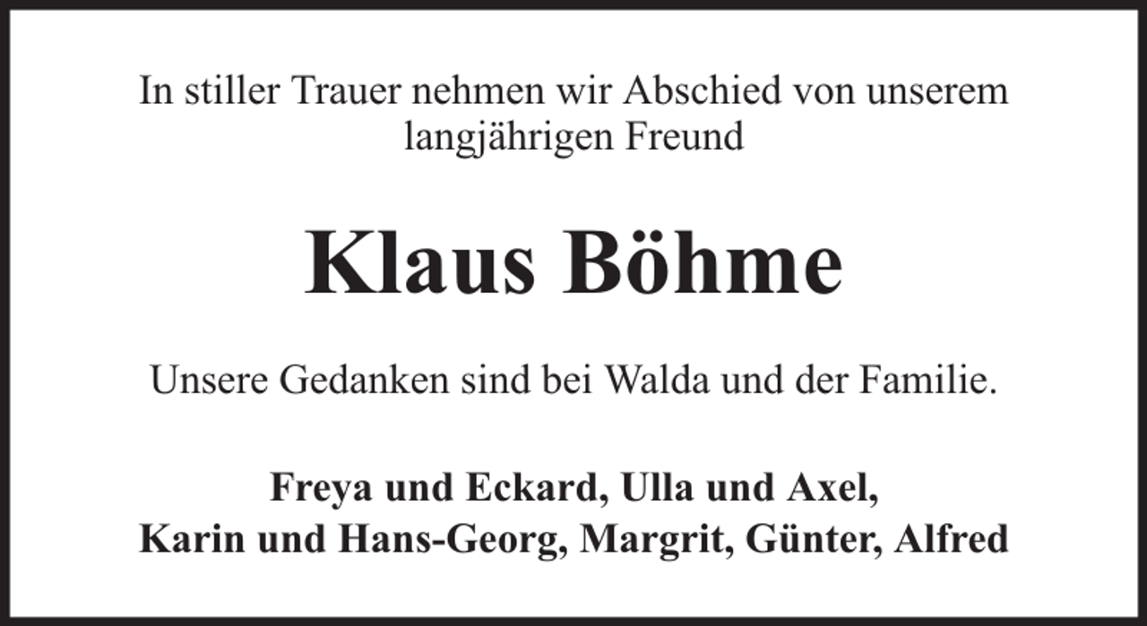 <p>In stiller Trauer nehmen wir Abschied von unserem<br />langjährigen Freund</p><p>Klaus Böhme<br />Unsere Gedanken sind bei Walda und der Familie.<br />Freya und Eckard, Ulla und Axel,<br />Karin und Hans-Georg, Margrit, Günter, Alfred</p>