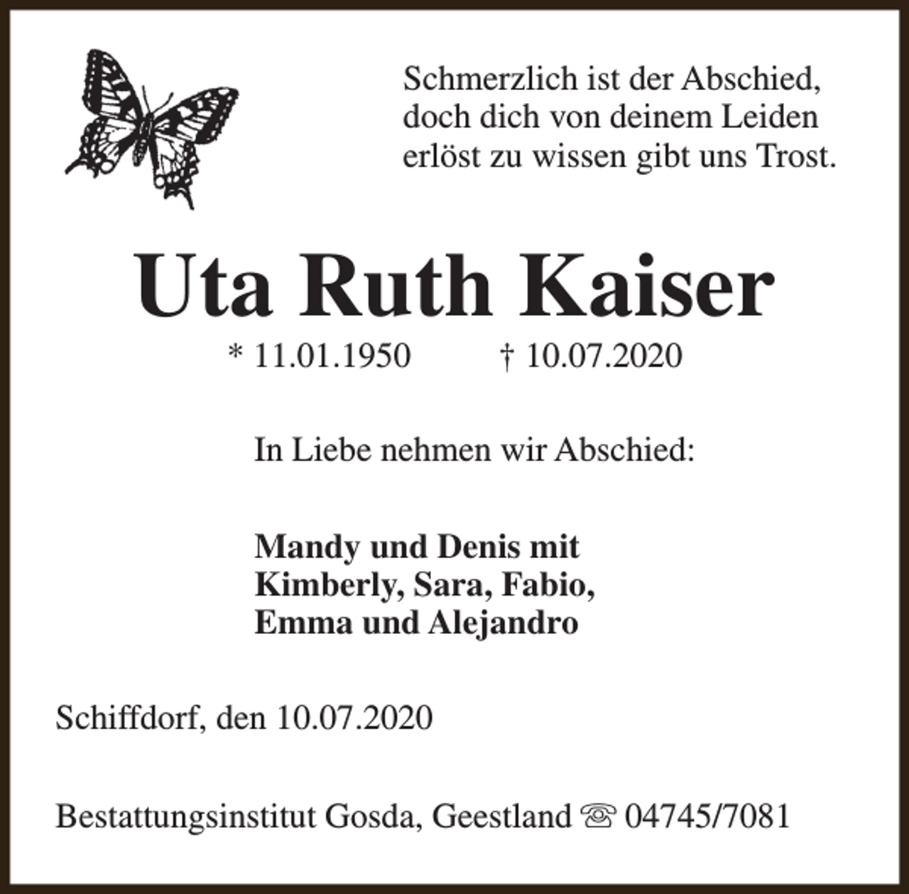 <p>Schmerzlich ist der Abschied,<br />doch dich von deinem Leiden<br />erlöst zu wissen gibt uns Trost.</p><p>Uta Ruth Kaiser<br />* 11.01.1950</p><p>† 10.07.2020</p><p>In Liebe nehmen wir Abschied:<br />Mandy und Denis mit<br />Kimberly, Sara, Fabio,<br />Emma und Alejandro<br />Schiffdorf, den 10.07.2020<br />Bestattungsinstitut Gosda, Geestland s 04745/7081</p>