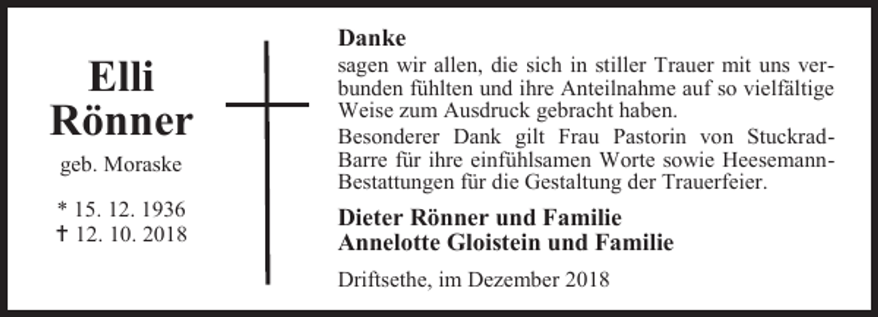 <p>Elli<br />Rönner<br />geb. Moraske</p><p>* 15. 12. 1936<br /> 12. 10. 2018</p><p>Danke</p><p>sagen wir allen, die sich in stiller Trauer mit uns verbunden fühlten und ihre Anteilnahme auf so vielfältige<br />Weise zum Ausdruck gebracht haben.<br />Besonderer Dank gilt Frau Pastorin von StuckradBarre für ihre einfühlsamen Worte sowie HeesemannBestattungen für die Gestaltung der Trauerfeier.</p><p>Dieter Rönner und Familie<br />Annelotte Gloistein und Familie<br />Driftsethe, im Dezember 2018</p>