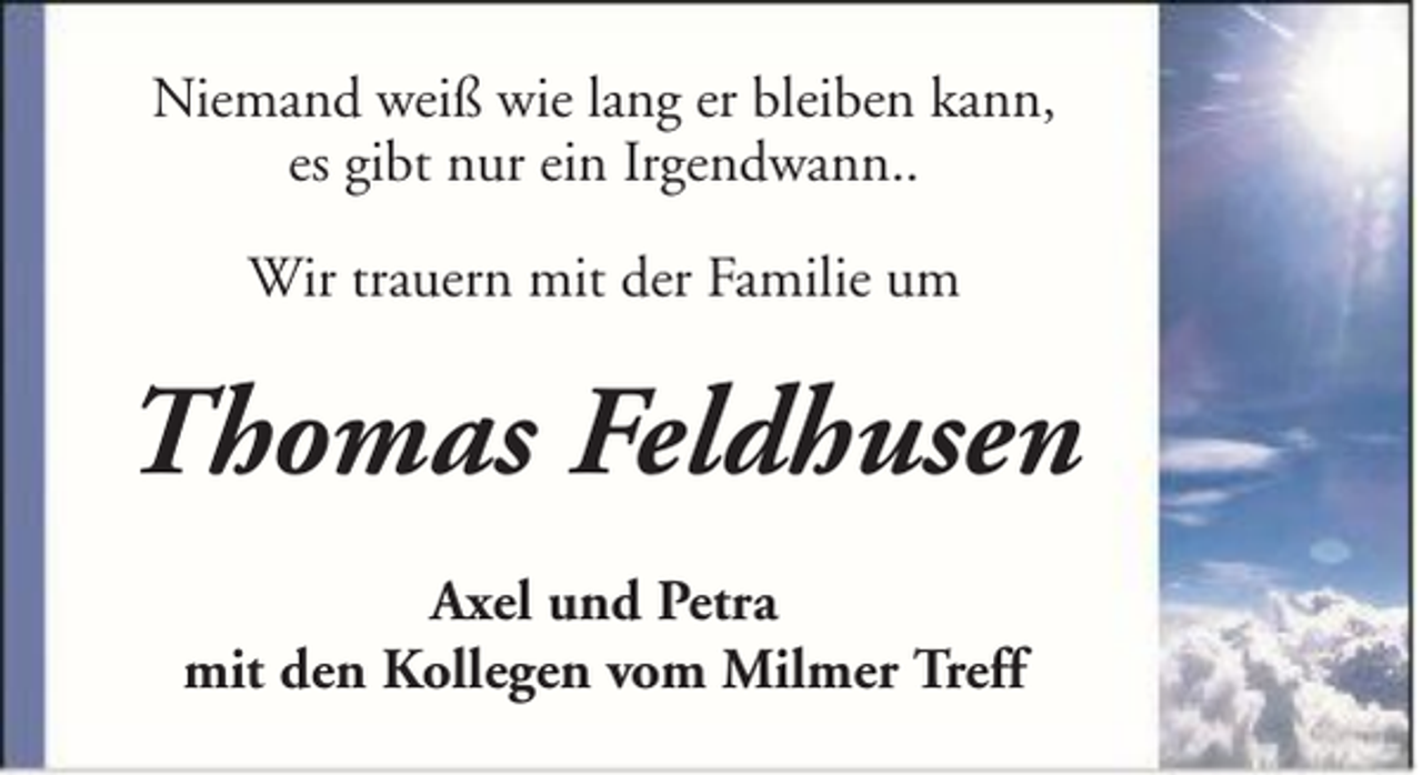 <p>Niemand weiß wie lang er bleiben kann,<br />es gibt nur ein Irgendwann..<br />Wir trauern mit der Familie um</p><p>Thomas Feldhusen<br />Axel und Petra<br />mit den Kollegen vom Milmer Treff</p>