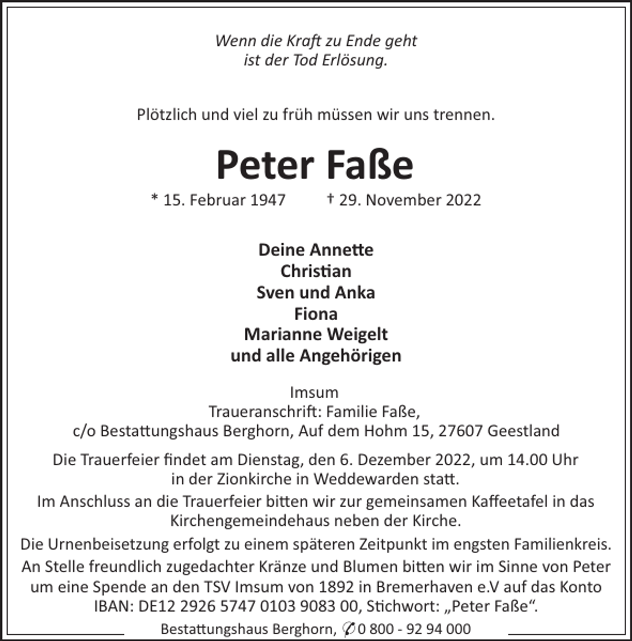 <p>Wenn die Kra zu Ende geht<br />ist der Tod Erlösung.<br />Plötzlich und viel zu früh müssen wir uns trennen.</p><p>Peter Faße<br />* 15. Februar 1947</p><p>† 29. November 2022</p><p>Deine Anne"e<br />Chris!an<br />Sven und Anka<br />Fiona<br />Marianne Weigelt<br />und alle Angehörigen<br />Imsum<br />Traueranschri!: Familie Faße,<br />c/o Besta#ungshaus Berghorn, Auf dem Hohm 15, 27607 Geestland<br />Die Trauerfeier ﬁndet am Dienstag, den 6. Dezember 2022, um 14.00 Uhr<br />in der Zionkirche in Weddewarden sta#.<br />Im Anschluss an die Trauerfeier bi#en wir zur gemeinsamen Kaﬀeetafel in das<br />Kirchengemeindehaus neben der Kirche.<br />Die Urnenbeisetzung erfolgt zu einem späteren Zeitpunkt im engsten Familienkreis.<br />An Stelle freundlich zugedachter Kränze und Blumen bi#en wir im Sinne von Peter<br />um eine Spende an den TSV Imsum von 1892 in Bremerhaven e.V auf das Konto<br />IBAN: DE1926 5747 0103 9083 00, S"chwort: „Peter Faße“.<br />Besta#ungshaus Berghorn, * 0 800 - 92 94 000</p>