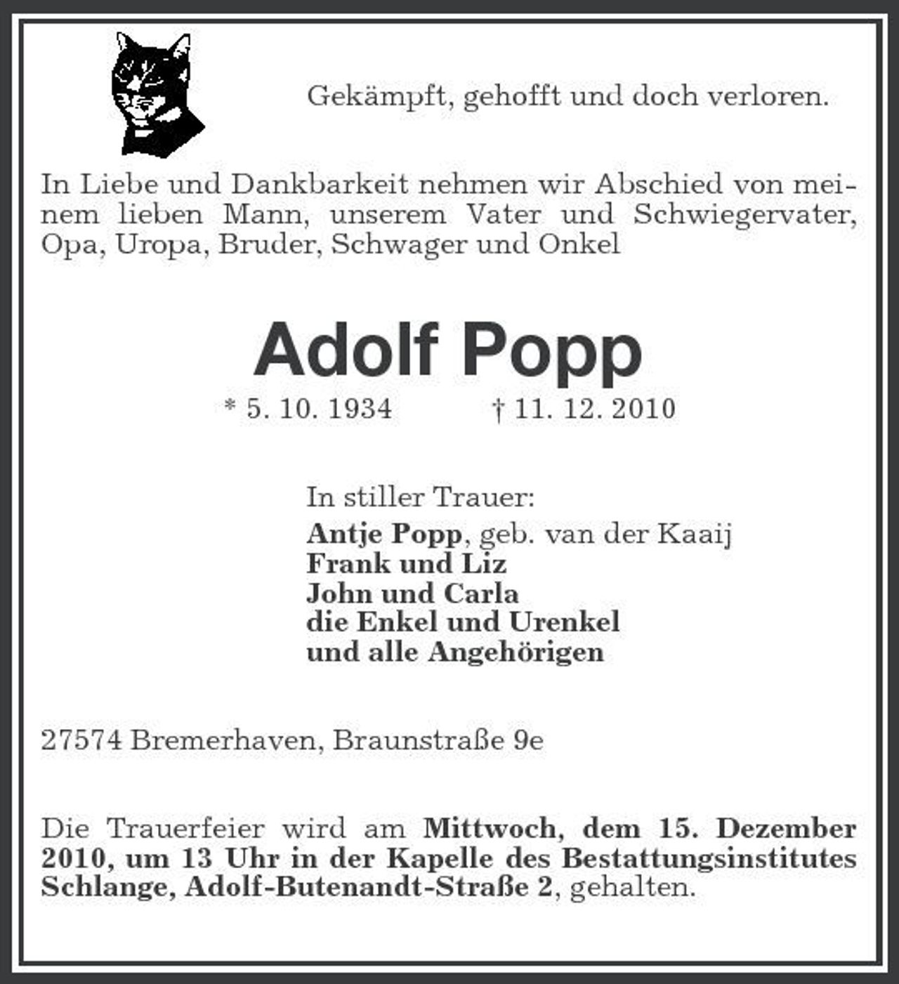 <p>Gekämpft, gehofft und doch verloren. In Liebe und Dankbarkeit nehmen wir Abschied von meinem lieben Mann, unserem Vater und Schwiegervater, Opa, Uropa, Bruder, Schwager und Onkel</p><p>Adolf Popp<br />* 5. 10. 1934 † 11. 12. 2010 In stiller Trauer: Antje Popp, geb. van der Kaaij Frank und Liz John und Carla die Enkel und Urenkel und alle Angehörigen 27574 Bremerhaven, Braunstraße 9e Die Trauerfeier wird am Mittwoch, dem 15. Dezember 2010, um 13 Uhr in der Kapelle des Bestattungsinstitutes Schlange, Adolf-Butenandt-Straße 2, gehalten.</p>