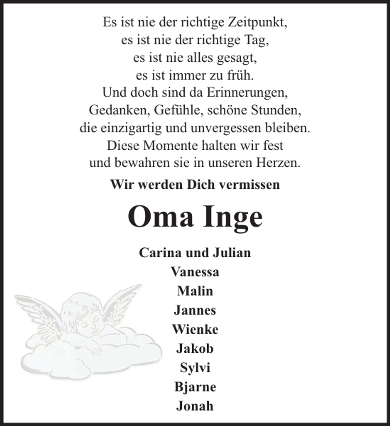 <p>Es ist nie der richtige Zeitpunkt,<br />es ist nie der richtige Tag,<br />es ist nie alles gesagt,<br />es ist immer zu früh.<br />Und doch sind da Erinnerungen,<br />Gedanken, Gefühle, schöne Stunden,<br />die einzigartig und unvergessen bleiben.<br />Diese Momente halten wir fest<br />und bewahren sie in unseren Herzen.<br />Wir werden Dich vermissen</p><p>Oma Inge<br />Carina und Julian<br />Vanessa<br />Malin<br />Jannes<br />Wienke<br />Jakob<br />Sylvi<br />Bjarne<br />Jonah</p>