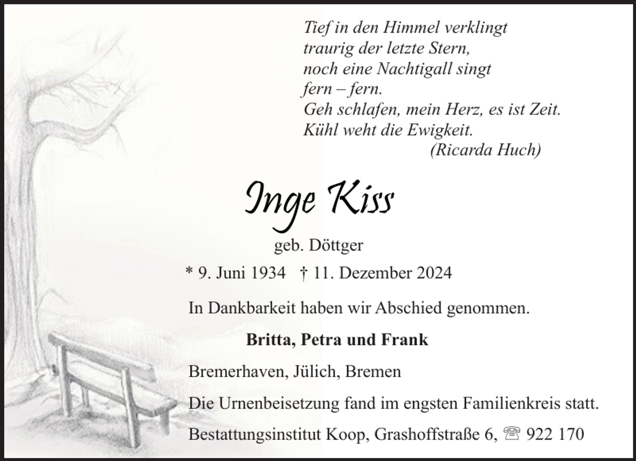 <p>Tief in den Himmel verklingt<br />traurig der letzte Stern,<br />noch eine Nachtigall singt<br />fern – fern.<br />Geh schlafen, mein Herz, es ist Zeit.<br />Kühl weht die Ewigkeit.<br />(Ricarda Huch)</p><p>Inge Kiss<br />geb. Döttger<br />* 9. Juni 1934 † 11. Dezember 2024<br />In Dankbarkeit haben wir Abschied genommen.<br />Britta, Petra und Frank<br />Bremerhaven, Jülich, Bremen<br />Die Urnenbeisetzung fand im engsten Familienkreis statt.<br />Bestattungsinstitut Koop, Grashoffstraße 6,  922 170</p>