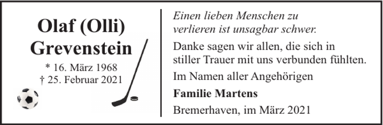 <p>Olaf (Olli)<br />Grevenstein<br />* 16. März 1968<br />† 25. Februar 2021</p><p>Einen lieben Menschen zu<br />verlieren ist unsagbar schwer.<br />Danke sagen wir allen, die sich in<br />stiller Trauer mit uns verbunden fühlten.<br />Im Namen aller Angehörigen<br />Familie Martens<br />Bremerhaven, im März 2021</p>