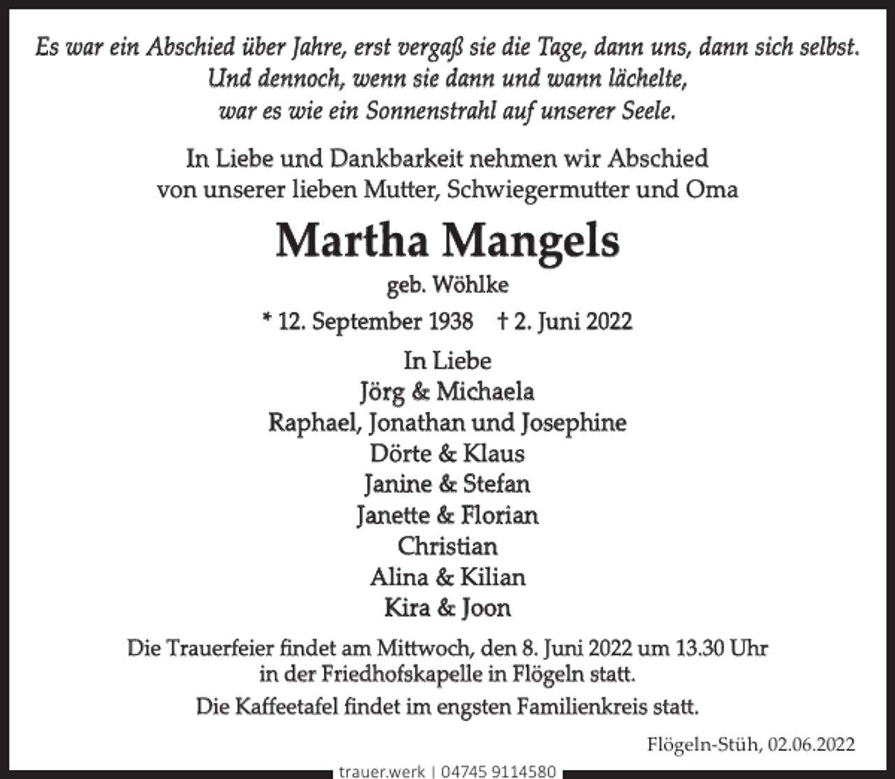 <p>Es war ein Abschied über Jahre, erst vergaß sie die Tage, dann uns, dann sich selbst.<br />Und dennoch, wenn sie dann und wann lächelte,<br />war es wie ein Sonnenstrahl auf unserer Seele.<br />In Liebe und Dankbarkeit nehmen wir Abschied<br />von unserer lieben Mutter, Schwiegermutter und Oma</p><p>Martha Mangels<br />geb. Wöhlke</p><p>* 12. September 1938 † 2. Juni 2022</p><p>In Liebe<br />Jörg &amp; Michaela<br />Raphael, Jonathan und Josephine<br />Dörte &amp; Klaus<br />Janine &amp; Stefan<br />Janette &amp; Florian<br />Christian<br />Alina &amp; Kilian<br />Kira &amp; Joon<br />Die Trauerfeier ﬁndet am Mittwoch, den 8. Juni 2022 um 13.30 Uhr<br />in der Friedhofskapelle in Flögeln statt.<br />Die Kaﬀeetafel ﬁndet im engsten Familienkreis statt.<br />Flögeln-Stüh, 02.06.2022<br />trauer.werk | 04745 9114580</p>