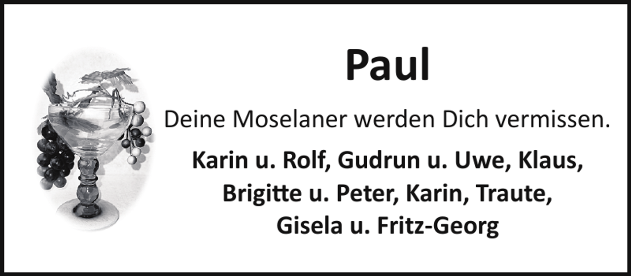 <p>Paul<br />Deine Moselaner werden Dich vermissen.<br />Karin u. Rolf, Gudrun u. Uwe, Klaus,<br />Brigitte u. Peter, Karin, Traute,<br />Gisela u. Fritz­Georg</p>