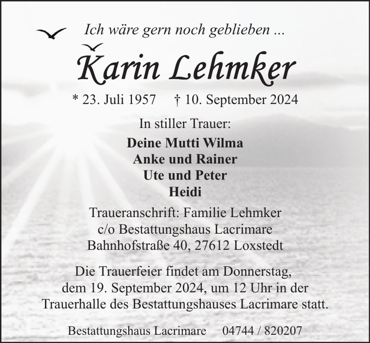 <p>Ich wäre gern noch geblieben ...</p><p>* 23. Juli 1957</p><p>† 10. September 2024</p><p>In stiller Trauer:<br />Deine Mutti Wilma<br />Anke und Rainer<br />Ute und Peter<br />Heidi<br />Traueranschrift: Familie Lehmker<br />c/o Bestattungshaus Lacrimare<br />Bahnhofstraße 40, 27612 Loxstedt<br />Die Trauerfeier findet am Donnerstag,<br />dem 19. September 2024, um 12 Uhr in der<br />Trauerhalle des Bestattungshauses Lacrimare statt.<br />Bestattungshaus Lacrimare</p><p>04744 / 820207</p>