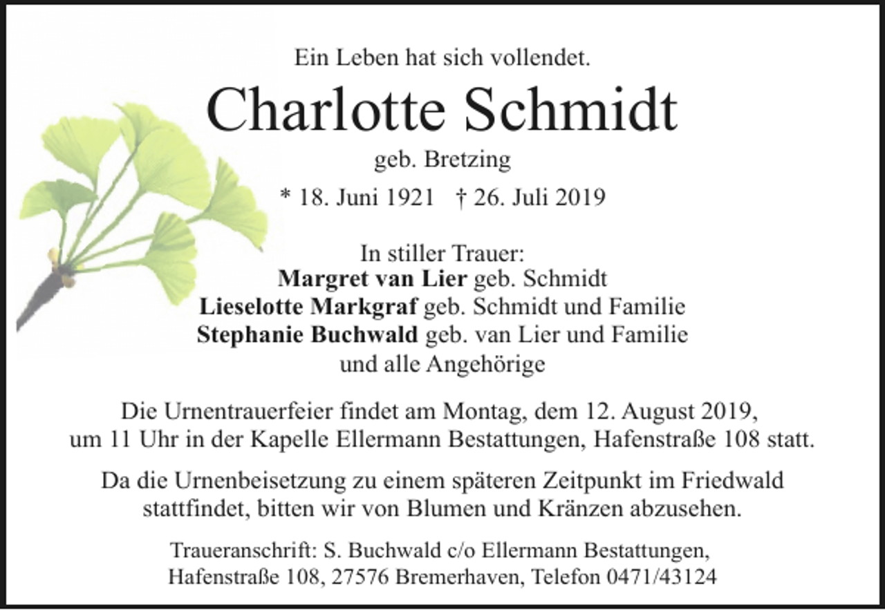 <p>Ein Leben hat sich vollendet.</p><p>Charlotte Schmidt<br />geb. Bretzing</p><p>* 18. Juni 1921 † 26. Juli 2019<br />In stiller Trauer:<br />Margret van Lier geb. Schmidt<br />Lieselotte Markgraf geb. Schmidt und Familie<br />Stephanie Buchwald geb. van Lier und Familie<br />und alle Angehörige<br />Die Urnentrauerfeier findet am Montag, dem 12. August 2019,<br />um 11 Uhr in der Kapelle Ellermann Bestattungen, Hafenstraße 108 statt.<br />Da die Urnenbeisetzung zu einem späteren Zeitpunkt im Friedwald<br />stattfindet, bitten wir von Blumen und Kränzen abzusehen.<br />Traueranschrift: S. Buchwald c/o Ellermann Bestattungen,<br />Hafenstraße 108, 27576 Bremerhaven, Telefon 0471/43124</p>