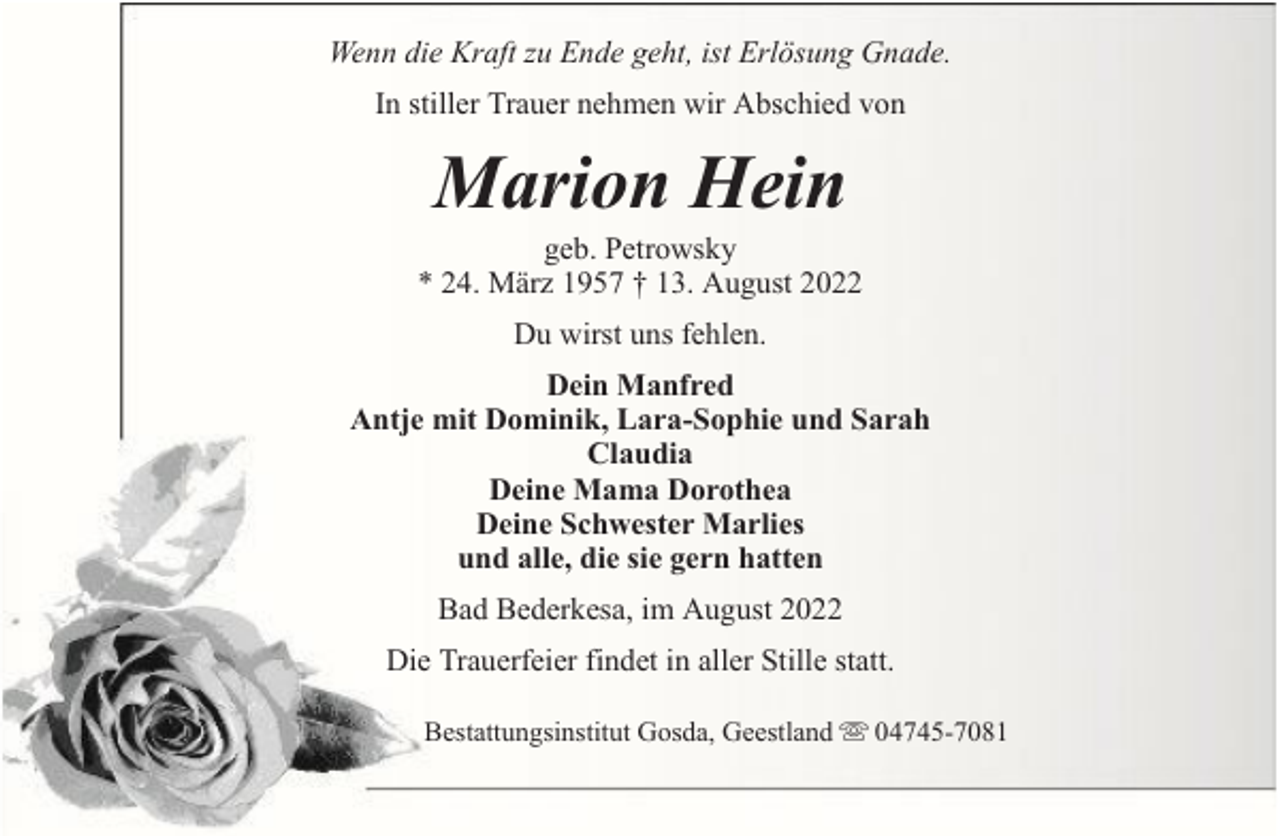 <p>Wenn die Kraft zu Ende geht, ist Erlösung Gnade.<br />In stiller Trauer nehmen wir Abschied von</p><p>Marion Hein</p><p>geb. Petrowsky<br />* 24. März 1957 † 13. August 2022<br />Du wirst uns fehlen.<br />Dein Manfred<br />Antje mit Dominik, Lara-Sophie und Sarah<br />Claudia<br />Deine Mama Dorothea<br />Deine Schwester Marlies<br />und alle, die sie gern hatten<br />Bad Bederkesa, im August 2022<br />Die Trauerfeier findet in aller Stille statt.<br />Bestattungsinstitut Gosda, Geestland</p><p>04745-7081</p>