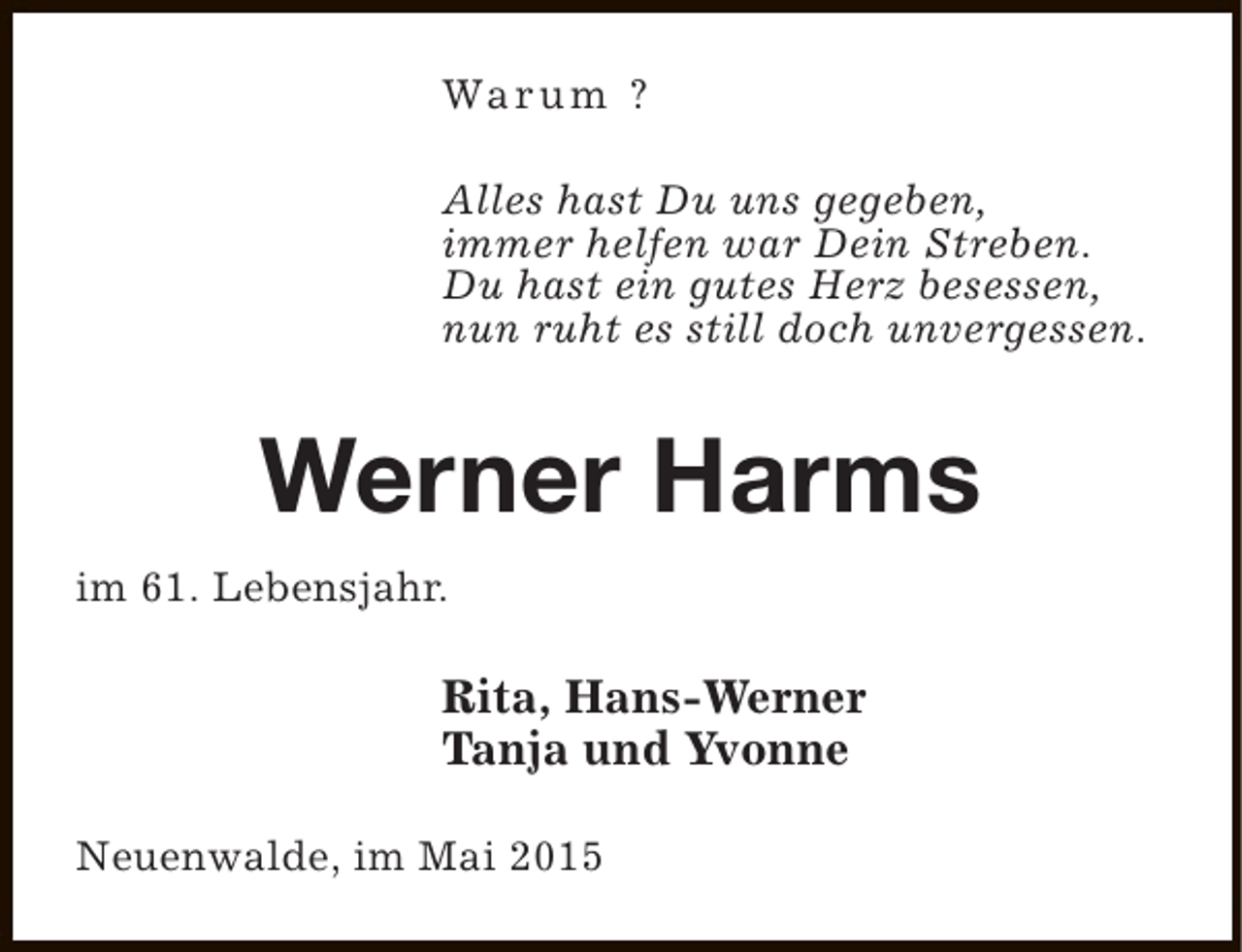 <p>Wa r u m ?<br />Alles hast Du uns gegeben,<br />immer helfen war Dein Streben.<br />Du hast ein gutes Herz besessen,<br />nun ruht es still doch unvergessen.</p><p>Werner Harms<br />im 61. Lebensjahr.</p><p>Rita, Hans-Werner<br />Tanja und Yvonne<br />Neuenwalde, im Mai 2015</p>
