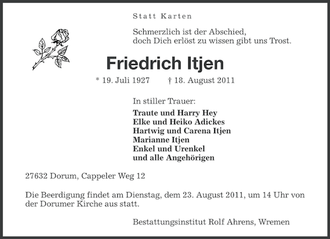 <p>Statt Karten</p><p>Schmerzlich ist der Abschied,<br />doch Dich erlöst zu wissen gibt uns Trost.</p><p>Friedrich Itjen<br />* 19. Juli 1927</p><p>† 18. August 2011</p><p>In stiller Trauer:<br />Traute und Harry Hey<br />Elke und Heiko Adickes<br />Hartwig und Carena Itjen<br />Marianne Itjen<br />Enkel und Urenkel<br />und alle Angehörigen<br />27632 Dorum, Cappeler Weg 12<br />Die Beerdigung findet am Dienstag, dem 23. August 2011, um 14 Uhr von<br />der Dorumer Kirche aus statt.<br />Bestattungsinstitut Rolf Ahrens, Wremen</p>