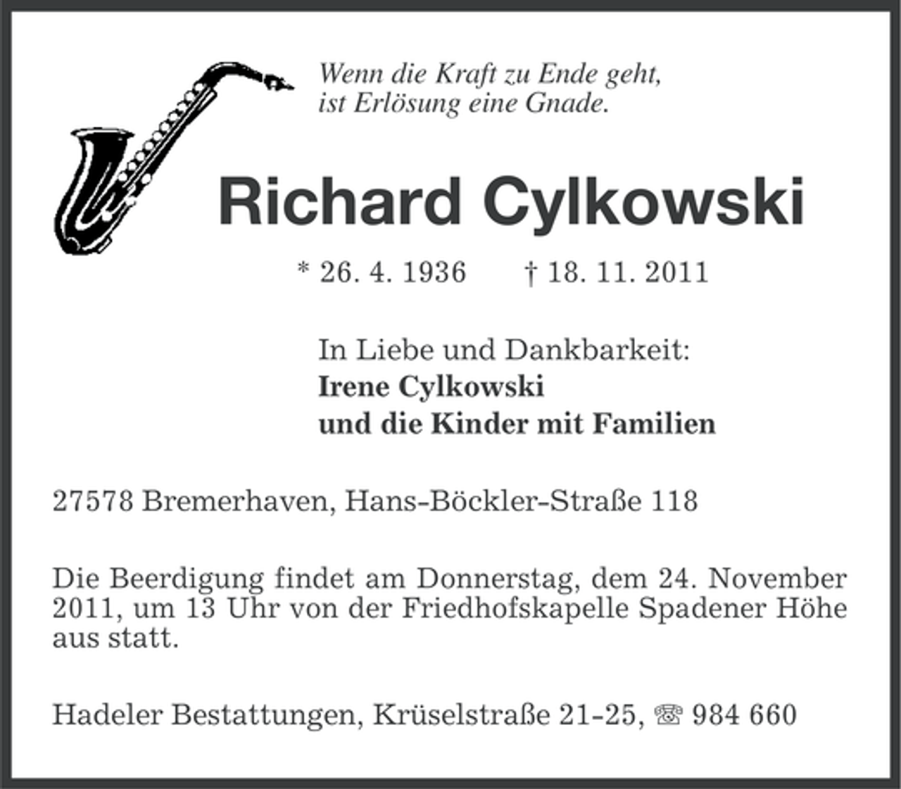 <p>Wenn die Kraft zu Ende geht,<br />ist Erlösung eine Gnade.</p><p>Richard Cylkowski<br />* 26. 4. 1936</p><p>† 18. 11. 2011</p><p>In Liebe und Dankbarkeit:<br />Irene Cylkowski<br />und die Kinder mit Familien<br />27578 Bremerhaven, Hans-Böckler-Straße 118<br />Die Beerdigung findet am Donnerstag, dem 24. November<br />2011, um 13 Uhr von der Friedhofskapelle Spadener Höhe<br />aus statt.<br />Hadeler Bestattungen, Krüselstraße 21-25, 984 660</p>