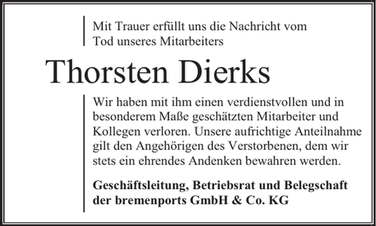 <p>Mit Trauer erfüllt uns die Nachricht vom<br />Tod unseres Mitarbeiters</p><p>Thorsten Dierks</p><p>Wir haben mit ihm einen verdienstvollen und in<br />besonderem Maße geschätzten Mitarbeiter und<br />Kollegen verloren. Unsere aufrichtige Anteilnahme<br />gilt den Angehörigen des Verstorbenen, dem wir<br />stets ein ehrendes Andenken bewahren werden.<br />Geschäftsleitung, Betriebsrat und Belegschaft<br />der bremenports GmbH &amp; Co. KG</p>