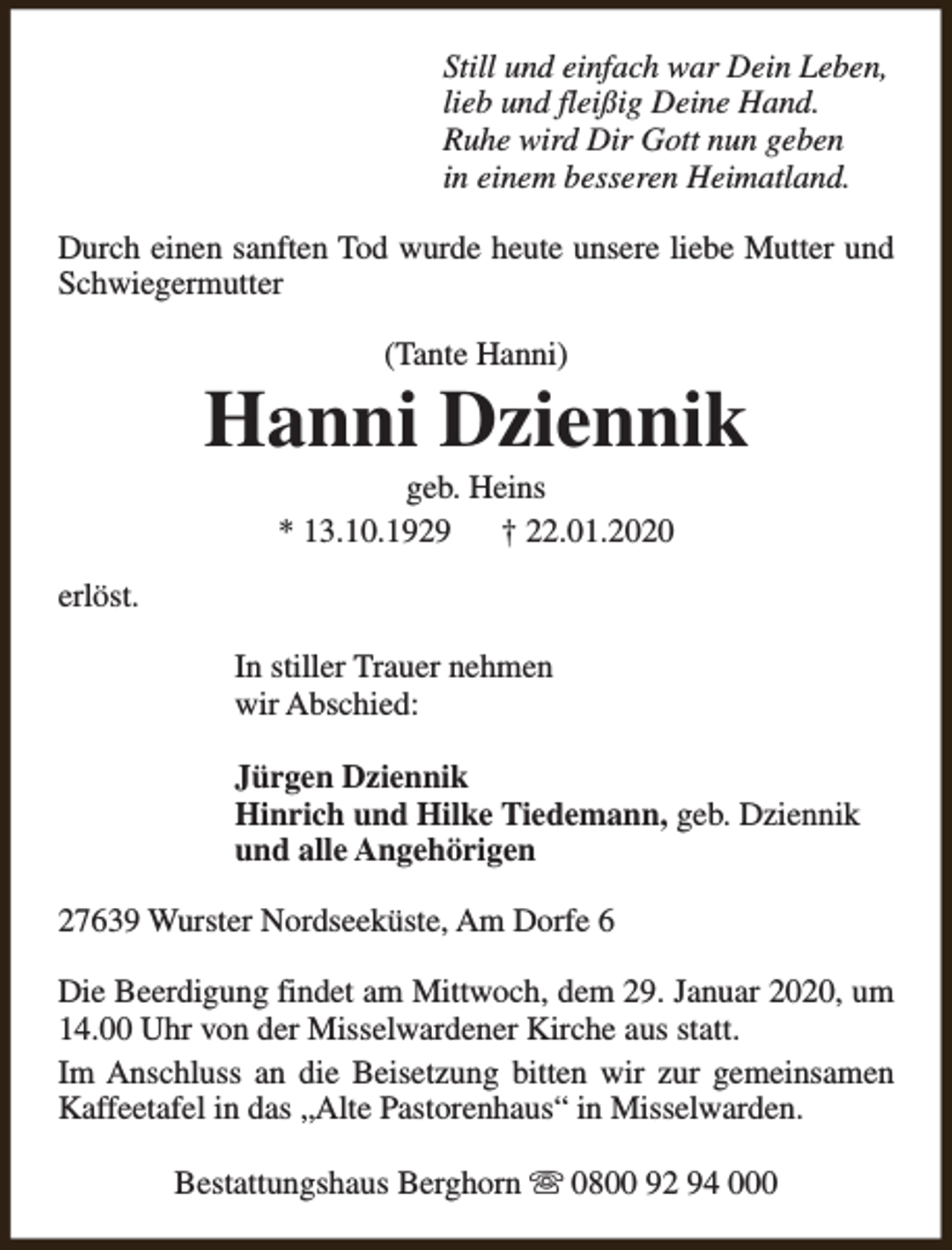 <p>Still und einfach war Dein Leben,<br />lieb und fleißig Deine Hand.<br />Ruhe wird Dir Gott nun geben<br />in einem besseren Heimatland.<br />Durch einen sanften Tod wurde heute unsere liebe Mutter und<br />Schwiegermutter<br />(Tante Hanni)</p><p>Hanni Dziennik<br />geb. Heins<br />* 13.10.1929<br />† 22.01.2020</p><p>erlöst.<br />In stiller Trauer nehmen<br />wir Abschied:<br />Jürgen Dziennik<br />Hinrich und Hilke Tiedemann, geb. Dziennik<br />und alle Angehörigen<br />27639 Wurster Nordseeküste, Am Dorfe 6<br />Die Beerdigung findet am Mittwoch, dem 29. Januar 2020, um<br />14.00 Uhr von der Misselwardener Kirche aus statt.<br />Im Anschluss an die Beisetzung bitten wir zur gemeinsamen<br />Kaffeetafel in das „Alte Pastorenhaus“ in Misselwarden.<br />Bestattungshaus Berghorn s 0800 92 94 000</p>