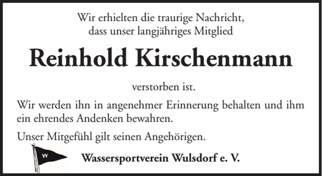 <p>Wir erhielten die traurige Nachricht,<br />dass unser langjähriges Mitglied</p><p>Reinhold Kirschenmann<br />verstorben ist.<br />Wir werden ihn in angenehmer Erinnerung behalten und ihm<br />ein ehrendes Andenken bewahren.<br />Unser Mitgefühl gilt seinen Angehörigen.<br />Wassersportverein Wulsdorf e. V.</p>