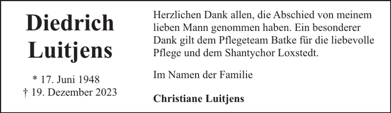 <p>Diedrich<br />Luitjens</p><p>Herzlichen Dank allen, die Abschied von meinem<br />lieben Mann genommen haben. Ein besonderer<br />Dank gilt dem Pflegeteam Batke für die liebevolle<br />Pflege und dem Shantychor Loxstedt.</p><p>* 17. Juni 1948<br />† 19. Dezember 2023</p><p>Im Namen der Familie<br />Christiane Luitjens</p>