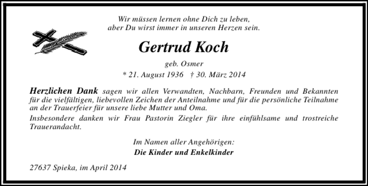 <p>Wir müssen lernen ohne Dich zu leben,<br />aber Du wirst immer in unseren Herzen sein.</p><p>Gertrud Koch</p><p>geb. Osmer<br />* 21. August 1936 † 30. März 2014</p><p>Herzlichen Dank sagen wir allen Verwandten, Nachbarn, Freunden und Bekannten<br />für die vielfältigen, liebevollen Zeichen der Anteilnahme und für die persönliche Teilnahme<br />an der Trauerfeier für unsere liebe Mutter und Oma.<br />Insbesondere danken wir Frau Pastorin Ziegler für ihre einfühlsame und trostreiche<br />Trauerandacht.<br />Im Namen aller Angehörigen:<br />Die Kinder und Enkelkinder<br />27637 Spieka, im April 2014</p>