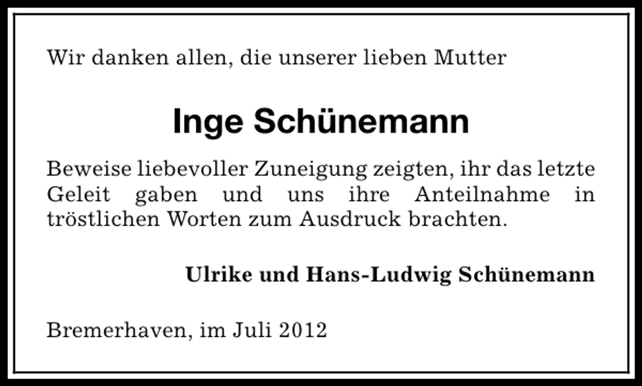 <p>Wir danken allen, die unserer lieben Mutter</p><p>Inge Schünemann<br />Beweise liebevoller Zuneigung zeigten, ihr das letzte<br />Geleit gaben und uns ihre Anteilnahme in<br />tröstlichen Worten zum Ausdruck brachten.<br />Ulrike und Hans-Ludwig Schünemann<br />Bremerhaven, im Juli 2012</p>