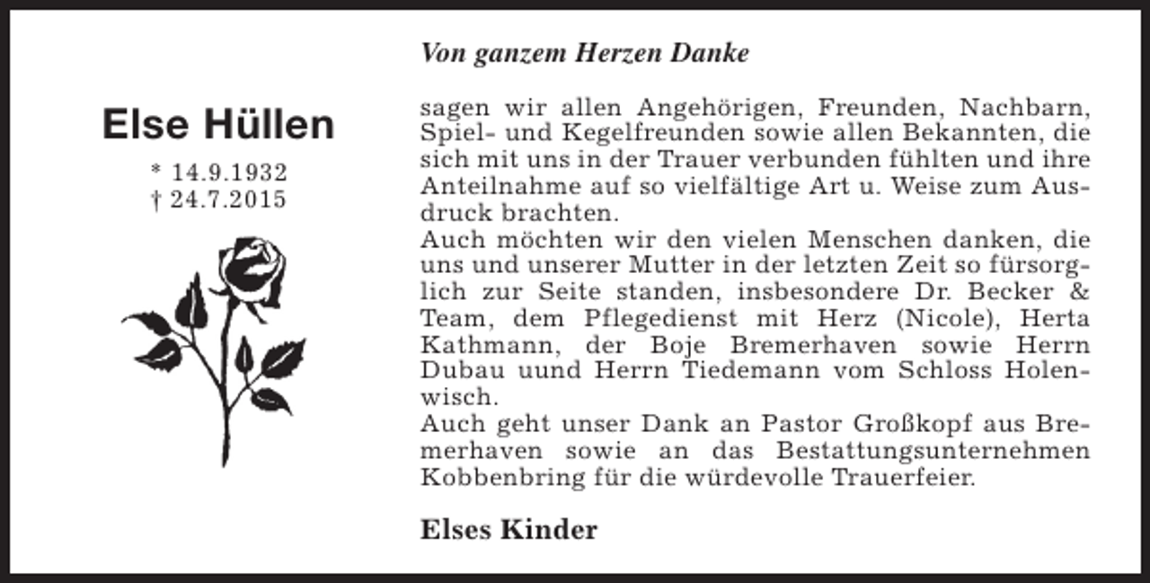 <p>Von ganzem Herzen Danke</p><p>Else Hüllen<br />* 14.9.1932<br />† 24.7.2015</p><p>sagen wir allen Angehörigen, Freunden, Nachbarn,<br />Spiel- und Kegelfreunden sowie allen Bekannten, die<br />sich mit uns in der Trauer verbunden fühlten und ihre<br />Anteilnahme auf so vielfältige Art u. Weise zum Ausdruck brachten.<br />Auch möchten wir den vielen Menschen danken, die<br />uns und unserer Mutter in der letzten Zeit so fürsorglich zur Seite standen, insbesondere Dr. Becker &amp;<br />Team, dem Pflegedienst mit Herz (Nicole), Herta<br />Kathmann, der Boje Bremerhaven sowie Herrn<br />Dubau uund Herrn Tiedemann vom Schloss Holenwisch.<br />Auch geht unser Dank an Pastor Großkopf aus Bremerhaven sowie an das Bestattungsunternehmen<br />Kobbenbring für die würdevolle Trauerfeier.</p><p>Elses Kinder</p>