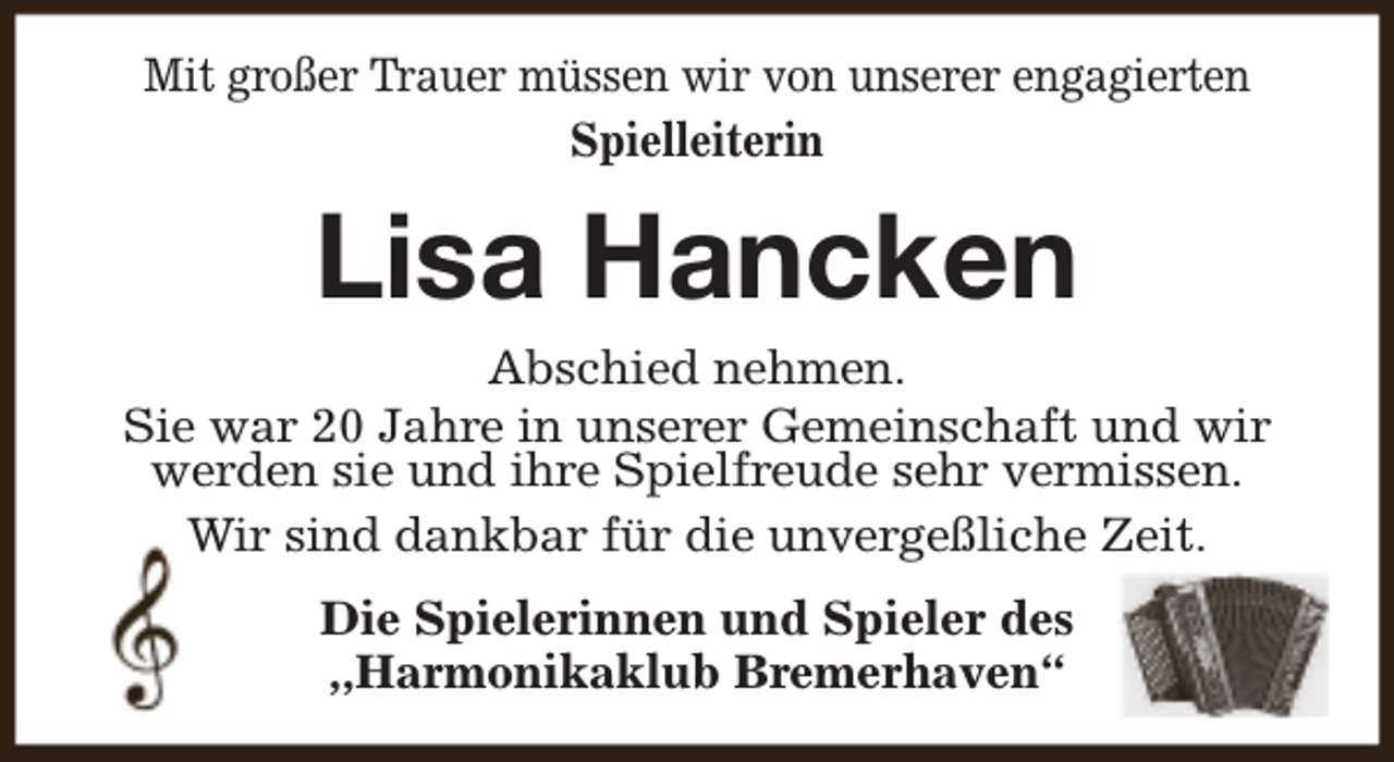 <p>Mit großer Trauer müssen wir von unserer engagierten<br />Spielleiterin</p><p>Lisa Hancken</p><p>Abschied nehmen.<br />Sie war 20 Jahre in unserer Gemeinschaft und wir<br />werden sie und ihre Spielfreude sehr vermissen.<br />Wir sind dankbar für die unvergeßliche Zeit.<br />Die Spielerinnen und Spieler des<br />,,Harmonikaklub Bremerhaven“</p>