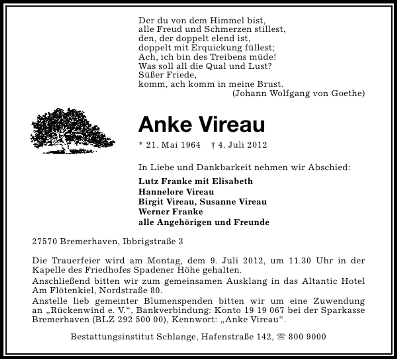 <p>Der du von dem Himmel bist,<br />alle Freud und Schmerzen stillest,<br />den, der doppelt elend ist,<br />doppelt mit Erquickung fÃ¼llest;<br />Ach, ich bin des Treibens mÃ¼de!<br />Was soll all die Qual und Lust?<br />SÃ¼ÃŸer Friede,<br />komm, ach komm in meine Brust.<br />(Johann Wolfgang von Goethe)</p><p>Anke Vireau</p><p>* 21. Mai 1964</p><p>â€  4. Juli 2012</p><p>In Liebe und Dankbarkeit nehmen wir Abschied:<br />Lutz Franke mit Elisabeth<br />Hannelore Vireau<br />Birgit Vireau, Susanne Vireau<br />Werner Franke<br />alle AngehÃ¶rigen und Freunde<br />27570 Bremerhaven, IbbrigstraÃŸe 3<br />Die Trauerfeier wird am Montag, dem 9. Juli 2012, um 11.30 Uhr in der<br />Kapelle des Friedhofes Spadener HÃ¶he gehalten.<br />AnschlieÃŸend bitten wir zum gemeinsamen Ausklang in das Altantic Hotel<br />Am FlÃ¶tenkiel, NordstraÃŸe 80.<br />Anstelle lieb gemeinter Blumenspenden bitten wir um eine Zuwendung<br />an â€žRÃ¼ckenwind e. V.â€œ, Bankverbindung: Konto 067 bei der Sparkasse<br />Bremerhaven (BLZ 292 5), Kennwort: â€žAnke Vireauâ€œ.<br />Bestattungsinstitut Schlange, HafenstraÃŸe 142, s 800 9000</p>