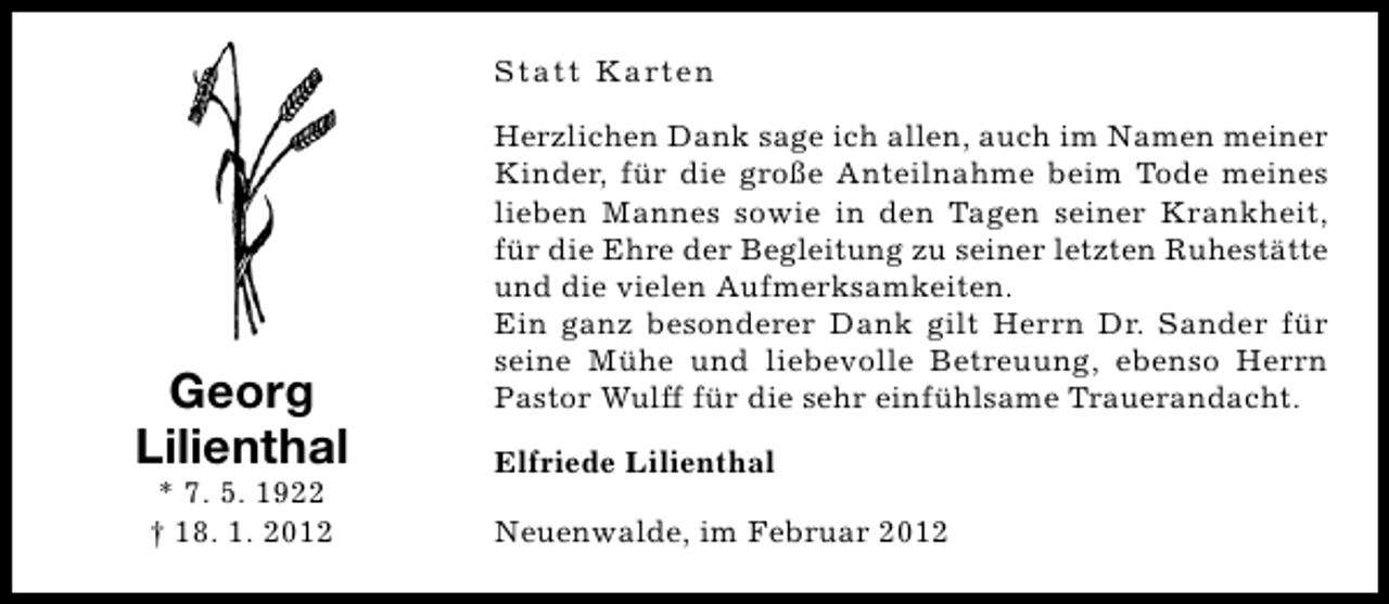 <p>Statt Karten</p><p>Georg<br />Lilienthal<br />* 7. 5. 1922<br />† 18. 1. 2012</p><p>Herzlichen Dank sage ich allen, auch im Namen meiner<br />Kinder, für die große Anteilnahme beim Tode meines<br />lieben Mannes sowie in den Tagen seiner Krankheit,<br />für die Ehre der Begleitung zu seiner letzten Ruhestätte<br />und die vielen Aufmerksamkeiten.<br />Ein ganz besonderer Dank gilt Herrn Dr. Sander für<br />seine Mühe und liebevolle Betreuung, ebenso Herrn<br />Pastor Wulff für die sehr einfühlsame Trauerandacht.<br />Elfriede Lilienthal<br />Neuenwalde, im Februar 2012</p>