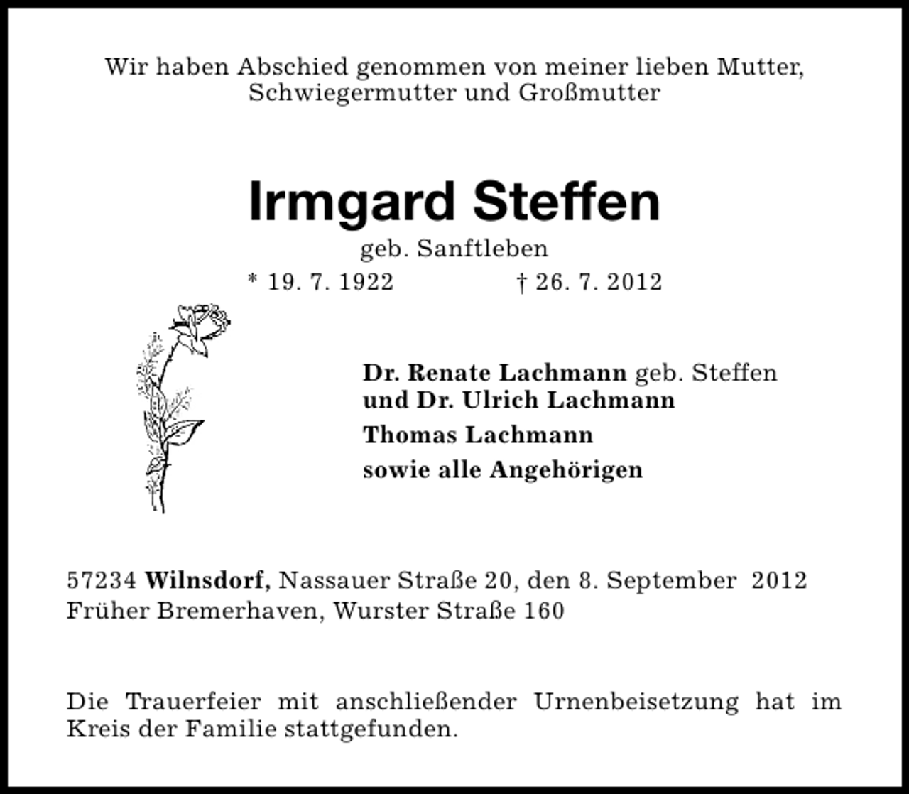 <p>Wir haben Abschied genommen von meiner lieben Mutter,<br />Schwiegermutter und Großmutter</p><p>Irmgard Steffen</p><p>geb. Sanftleben<br />* 19. 7. 1922<br />† 26. 7. 2012<br />Dr. Renate Lachmann geb. Steffen<br />und Dr. Ulrich Lachmann<br />Thomas Lachmann<br />sowie alle Angehörigen</p><p>57234 Wilnsdorf, Nassauer Straße 20, den 8. September 2012<br />Früher Bremerhaven, Wurster Straße 160<br />Die Trauerfeier mit anschließender Urnenbeisetzung hat im<br />Kreis der Familie stattgefunden.</p>