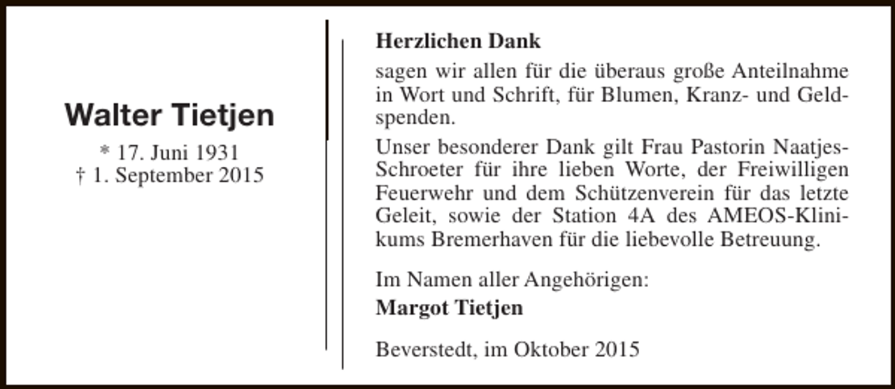<p>Walter Tietjen<br />* 17. Juni 1931<br />† 1. September 2015</p><p>Herzlichen Dank<br />sagen wir allen für die überaus große Anteilnahme<br />in Wort und Schrift, für Blumen, Kranz- und Geldspenden.<br />Unser besonderer Dank gilt Frau Pastorin NaatjesSchroeter für ihre lieben Worte, der Freiwilligen<br />Feuerwehr und dem Schützenverein für das letzte<br />Geleit, sowie der Station 4A des AMEOS-Klinikums Bremerhaven für die liebevolle Betreuung.<br />Im Namen aller Angehörigen:<br />Margot Tietjen<br />Beverstedt, im Oktober 2015</p>