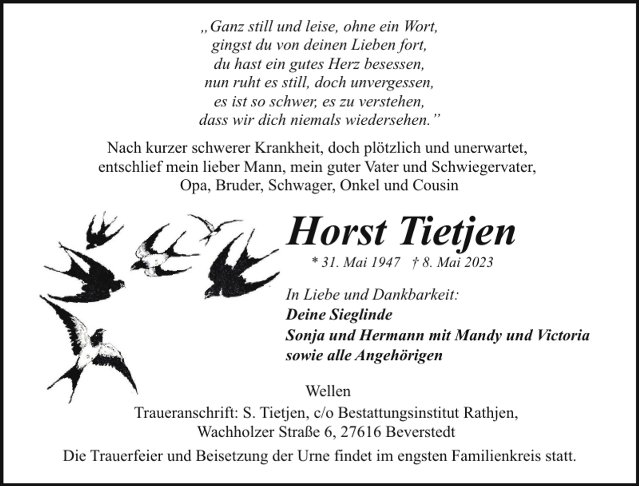 <p>„Ganz still und leise, ohne ein Wort,<br />gingst du von deinen Lieben fort,<br />du hast ein gutes Herz besessen,<br />nun ruht es still, doch unvergessen,<br />es ist so schwer, es zu verstehen,<br />dass wir dich niemals wiedersehen.”<br />Nach kurzer schwerer Krankheit, doch plötzlich und unerwartet,<br />entschlief mein lieber Mann, mein guter Vater und Schwiegervater,<br />Opa, Bruder, Schwager, Onkel und Cousin</p><p>Horst Tietjen<br />* 31. Mai 1947 † 8. Mai 2023</p><p>In Liebe und Dankbarkeit:<br />Deine Sieglinde<br />Sonja und Hermann mit Mandy und Victoria<br />sowie alle Angehörigen<br />Wellen<br />Traueranschrift: S. Tietjen, c/o Bestattungsinstitut Rathjen,<br />Wachholzer Straße 6, 27616 Beverstedt<br />Die Trauerfeier und Beisetzung der Urne findet im engsten Familienkreis statt.</p>