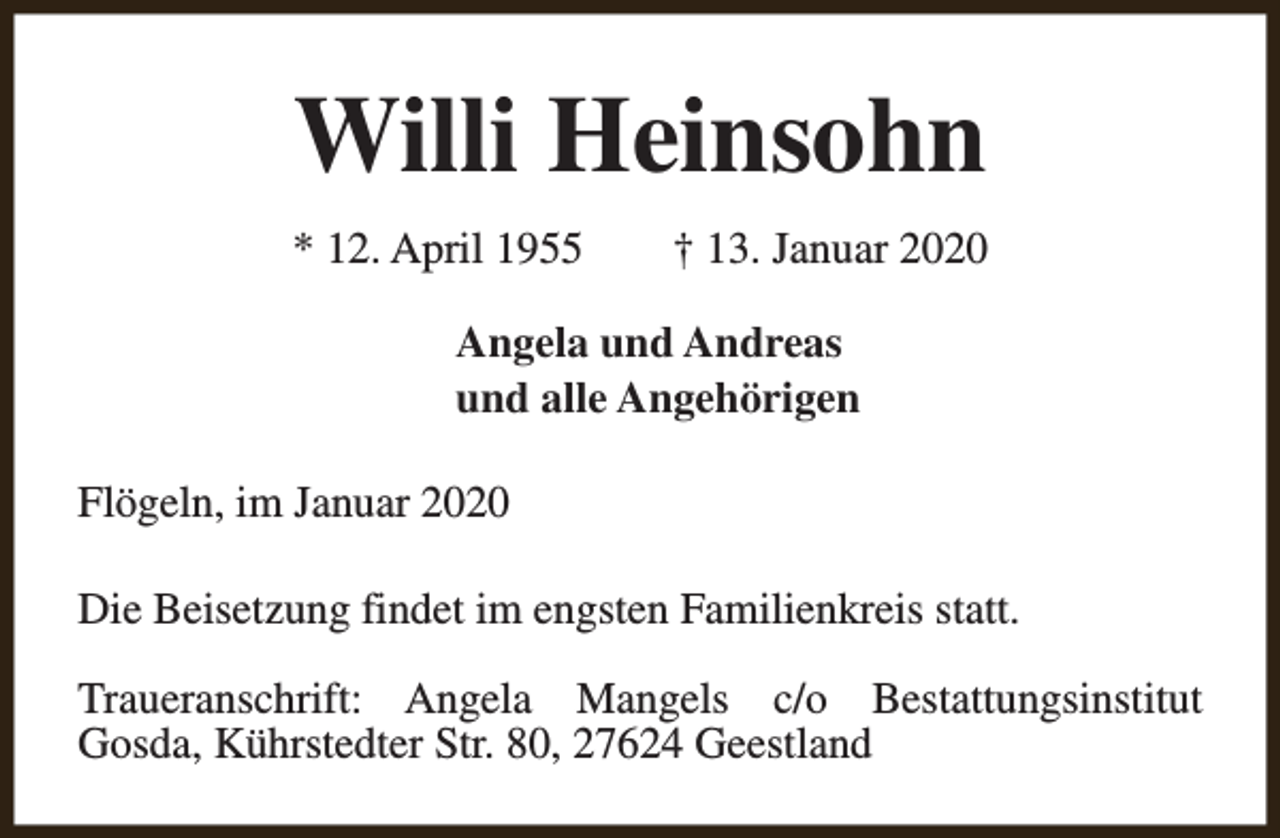 <p>Willi Heinsohn<br />* 12. April 1955</p><p>† 13. Januar 2020</p><p>Angela und Andreas<br />und alle Angehörigen<br />Flögeln, im Januar 2020<br />Die Beisetzung findet im engsten Familienkreis statt.<br />Traueranschrift: Angela Mangels c/o Bestattungsinstitut<br />Gosda, Kührstedter Str. 80, 27624 Geestland</p>