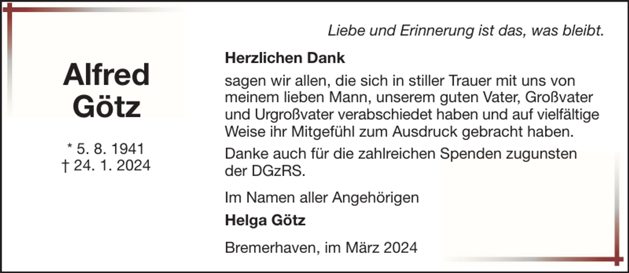<p>Liebe und Erinnerung ist das, was bleibt.</p><p>Alfred<br />Götz<br />* 5. 8. 1941<br />† 24. 1. 2024</p><p>Herzlichen Dank<br />sagen wir allen, die sich in stiller Trauer mit uns von<br />meinem lieben Mann, unserem guten Vater, Großvater<br />und Urgroßvater verabschiedet haben und auf vielfältige<br />Weise ihr Mitgefühl zum Ausdruck gebracht haben.<br />Danke auch für die zahlreichen Spenden zugunsten<br />der DGzRS.<br />Im Namen aller Angehörigen<br />Helga Götz<br />Bremerhaven, im März 2024</p>