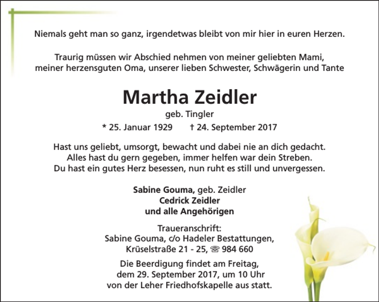<p>Niemals geht man so ganz, irgendetwas bleibt von mir hier in euren Herzen.<br />Traurig müssen wir Abschied nehmen von meiner geliebten Mami,<br />meiner herzensguten Oma, unserer lieben Schwester, Schwägerin und Tante</p><p>Martha Zeidler<br />geb. Tingler</p><p>* 25. Januar 1929</p><p>† 24. September 2017</p><p>Hast uns geliebt, umsorgt, bewacht und dabei nie an dich gedacht.<br />Alles hast du gern gegeben, immer helfen war dein Streben.<br />Du hast ein gutes Herz besessen, nun ruht es still und unvergessen.<br />Sabine Gouma, geb. Zeidler<br />Cedrick Zeidler<br />und alle Angehörigen<br />Traueranschrift:<br />Sabine Gouma, c/o Hadeler Bestattungen,<br />Krüselstraße 21 - 25, s 984 660<br />Die Beerdigung findet am Freitag,<br />dem 29. September 2017, um 10 Uhr<br />von der Leher Friedhofskapelle aus statt.</p>
