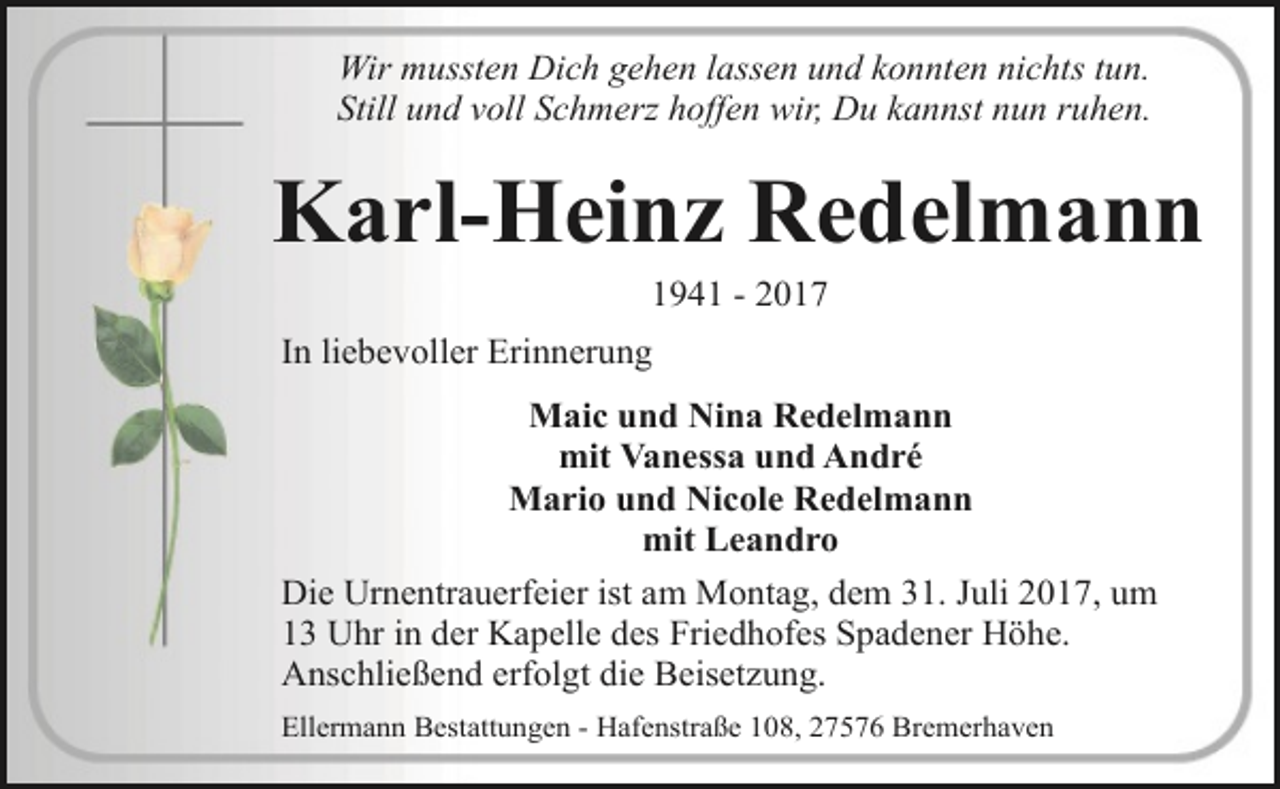 <p>Wir mussten Dich gehen lassen und konnten nichts tun.<br />Still und voll Schmerz hoffen wir, Du kannst nun ruhen.</p><p>Karl-Heinz Redelmann<br />1941 - 2017</p><p>In liebevoller Erinnerung<br />Maic und Nina Redelmann<br />mit Vanessa und André<br />Mario und Nicole Redelmann<br />mit Leandro<br />Die Urnentrauerfeier ist am Montag, dem 31. Juli 2017, um<br />13 Uhr in der Kapelle des Friedhofes Spadener Höhe.<br />Anschließend erfolgt die Beisetzung.<br />Ellermann Bestattungen - Hafenstraße 108, 27576 Bremerhaven</p>