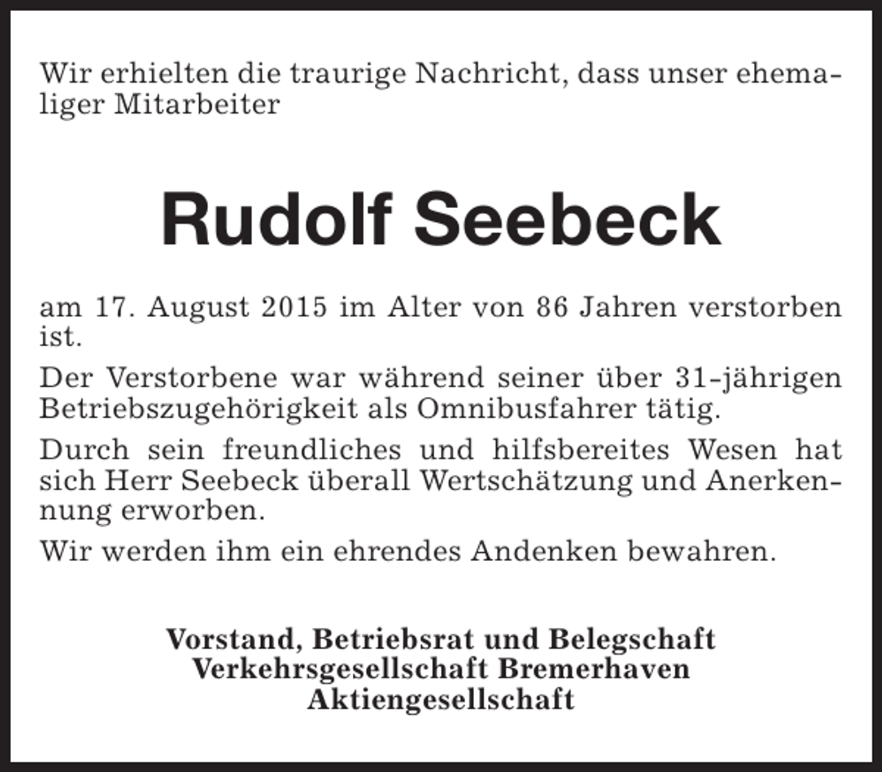 <p>Wir erhielten die traurige Nachricht, dass unser ehemaliger Mitarbeiter</p><p>Rudolf Seebeck<br />am 17. August 2015 im Alter von 86 Jahren verstorben<br />ist.<br />Der Verstorbene war während seiner über 31-jährigen<br />Betriebszugehörigkeit als Omnibusfahrer tätig.<br />Durch sein freundliches und hilfsbereites Wesen hat<br />sich Herr Seebeck überall Wertschätzung und Anerkennung erworben.<br />Wir werden ihm ein ehrendes Andenken bewahren.<br />Vorstand, Betriebsrat und Belegschaft<br />Verkehrsgesellschaft Bremerhaven<br />Aktiengesellschaft</p>