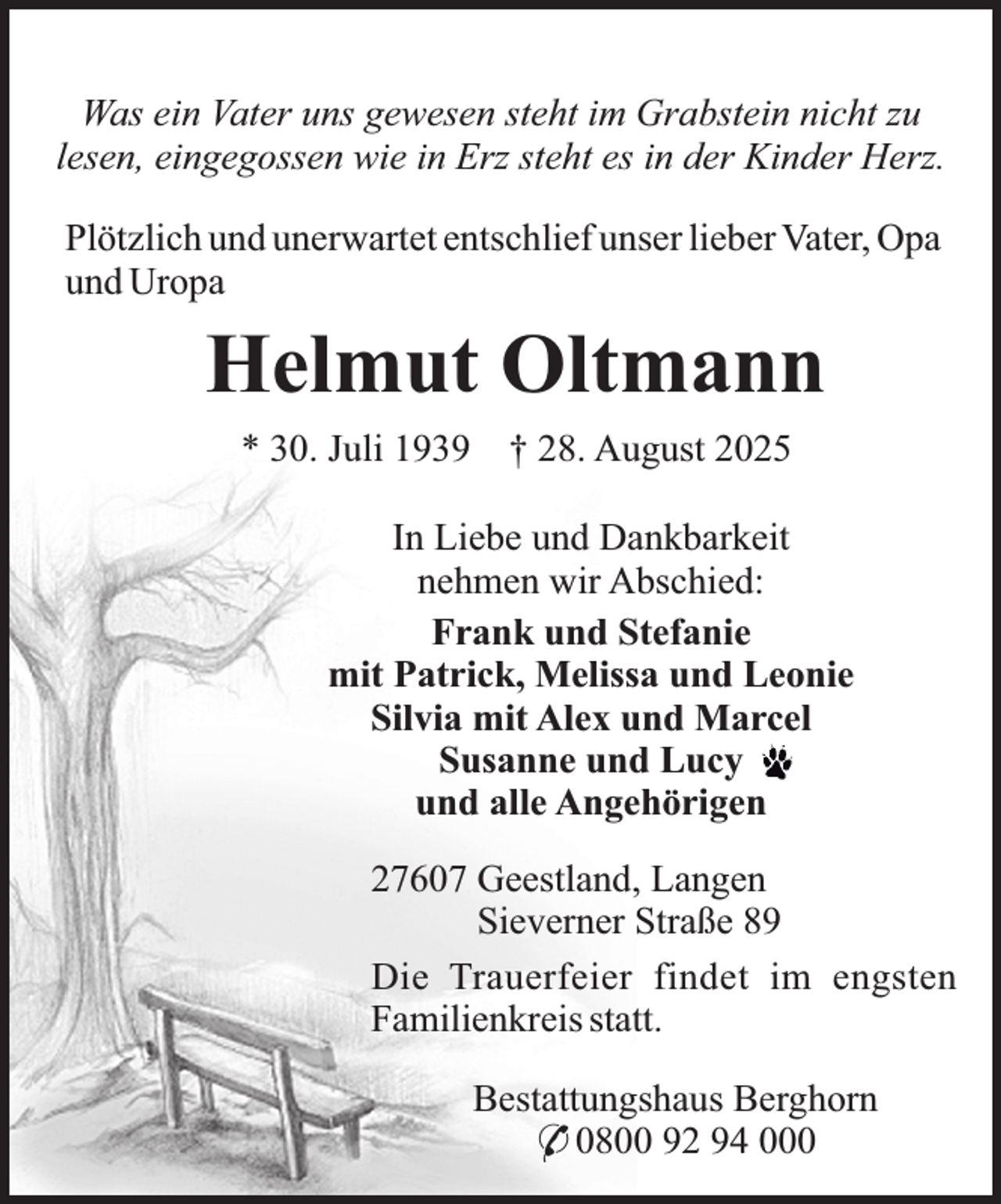 <p>Was ein Vater uns gewesen steht im Grabstein nicht zu<br />lesen, eingegossen wie in Erz steht es in der Kinder Herz.<br />Plötzlich und unerwartet entschlief unser lieber Vater, Opa<br />und Uropa</p><p>Helmut Oltmann<br />* 30. Juli 1939</p><p>† 28. August 2025</p><p>In Liebe und Dankbarkeit<br />nehmen wir Abschied:<br />Frank und Stefanie<br />mit Patrick, Melissa und Leonie<br />Silvia mit Alex und Marcel<br />Susanne und Lucy<br />und alle Angehörigen<br />27607 Geestland, Langen<br />Sieverner Straße 89<br />Die Trauerfeier findet im engsten<br />Familienkreis statt.<br />Bestattungshaus Berghorn<br />* 0800 92 94 000</p>