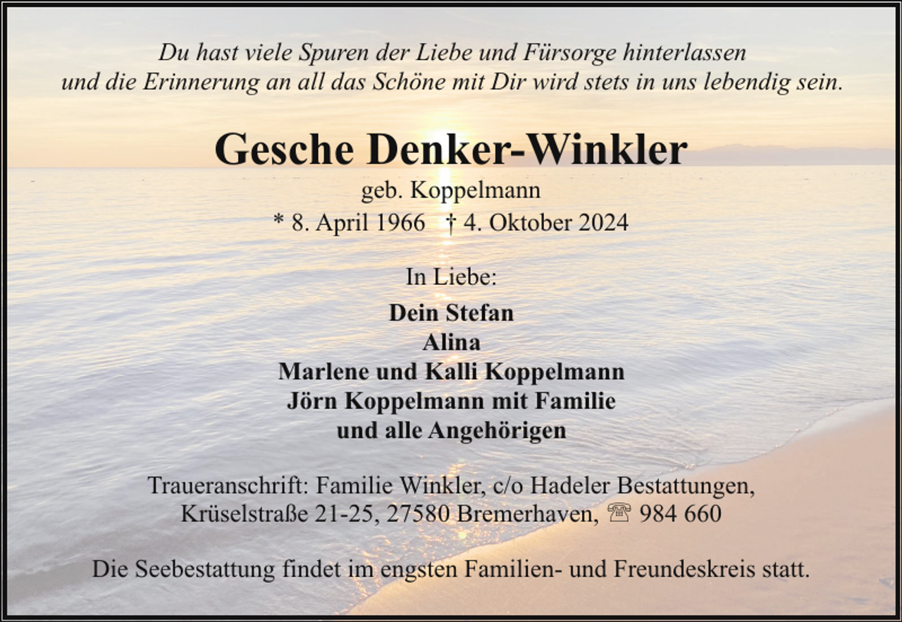 <p>Du hast viele Spuren der Liebe und Fürsorge hinterlassen<br />und die Erinnerung an all das Schöne mit Dir wird stets in uns lebendig sein.</p><p>Gesche Denker-Winkler<br />geb. Koppelmann<br />* 8. April 1966 † 4. Oktober 2024<br />In Liebe:<br />Dein Stefan<br />Alina<br />Marlene und Kalli Koppelmann<br />Jörn Koppelmann mit Familie<br />und alle Angehörigen<br />Traueranschrift: Familie Winkler, c/o Hadeler Bestattungen,<br />Krüselstraße 21-25, 27580 Bremerhaven, ' 984 660<br />Die Seebestattung findet im engsten Familien- und Freundeskreis statt.</p>
