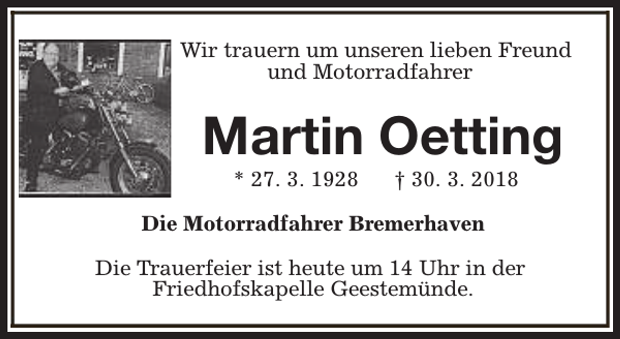 <p>Wir trauern um unseren lieben Freund<br />und Motorradfahrer</p><p>Martin Oetting<br />* 27. 3. 1928</p><p>† 30. 3. 2018</p><p>Die Motorradfahrer Bremerhaven<br />Die Trauerfeier ist heute um 14 Uhr in der<br />Friedhofskapelle Geestemünde.</p>
