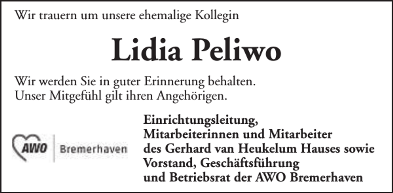 <p>Wir trauern um unsere ehemalige Kollegin</p><p>Lidia Peliwo<br />Wir werden Sie in guter Erinnerung behalten.<br />Unser Mitgefühl gilt ihren Angehörigen.<br />Einrichtungsleitung,<br />Mitarbeiterinnen und Mitarbeiter<br />des Gerhard van Heukelum Hauses sowie<br />Vorstand, Geschäftsführung<br />und Betriebsrat der AWO Bremerhaven</p>