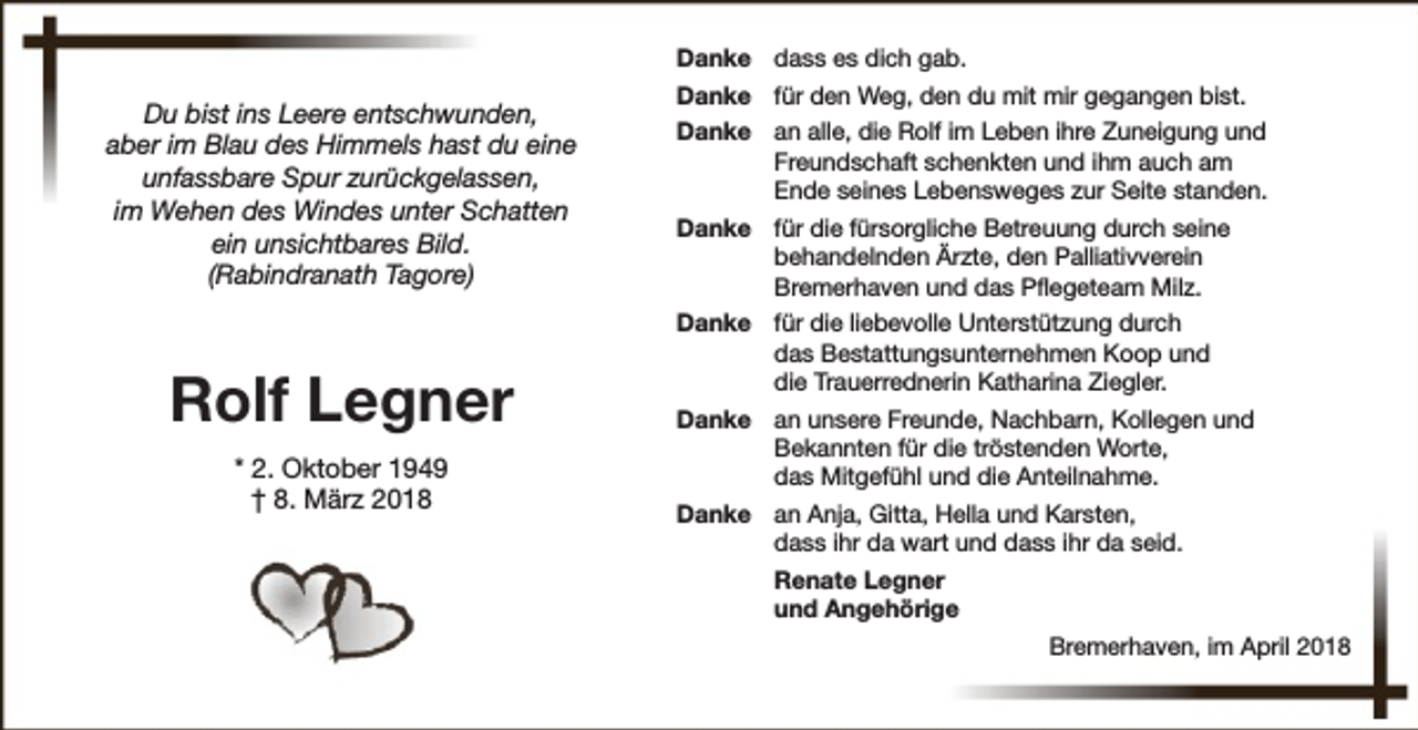 <p>Danke dass es dich gab.</p><p>Du bist ins Leere entschwunden,<br />aber im Blau des Himmels hast du eine<br />unfassbare Spur zurückgelassen,<br />im Wehen des Windes unter Schatten<br />ein unsichtbares Bild.<br />(Rabindranath Tagore)</p><p>Rolf Legner<br />* 2. Oktober 1949<br />† 8. März 2018</p><p>Danke für den Weg, den du mit mir gegangen bist.<br />Danke an alle, die Rolf im Leben ihre Zuneigung und<br />Freundschaft schenkten und ihm auch am<br />Ende seines Lebensweges zur Seite standen.<br />Danke für die fürsorgliche Betreuung durch seine<br />behandelnden Ärzte, den Palliativverein<br />Bremerhaven und das Pflegeteam Milz.<br />Danke für die liebevolle Unterstützung durch<br />das Bestattungsunternehmen Koop und<br />die Trauerrednerin Katharina Ziegler.<br />Danke an unsere Freunde, Nachbarn, Kollegen und<br />Bekannten für die tröstenden Worte,<br />das Mitgefühl und die Anteilnahme.<br />Danke an Anja, Gitta, Hella und Karsten,<br />dass ihr da wart und dass ihr da seid.<br />Renate Legner<br />und Angehörige<br />Bremerhaven, im April 2018</p>