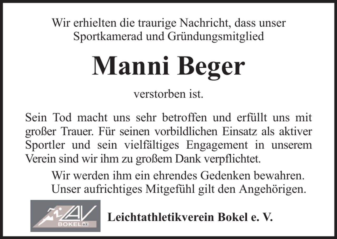 <p>Wir erhielten die traurige Nachricht, dass unser<br />Sportkamerad und Gründungsmitglied</p><p>Manni Beger<br />verstorben ist.<br />Sein Tod macht uns sehr betroffen und erfüllt uns mit<br />großer Trauer. Für seinen vorbildlichen Einsatz als aktiver<br />Sportler und sein vielfältiges Engagement in unserem<br />Verein sind wir ihm zu großem Dank verpflichtet.<br />Wir werden ihm ein ehrendes Gedenken bewahren.<br />Unser aufrichtiges Mitgefühl gilt den Angehörigen.<br />Leichtathletikverein Bokel e. V.</p>