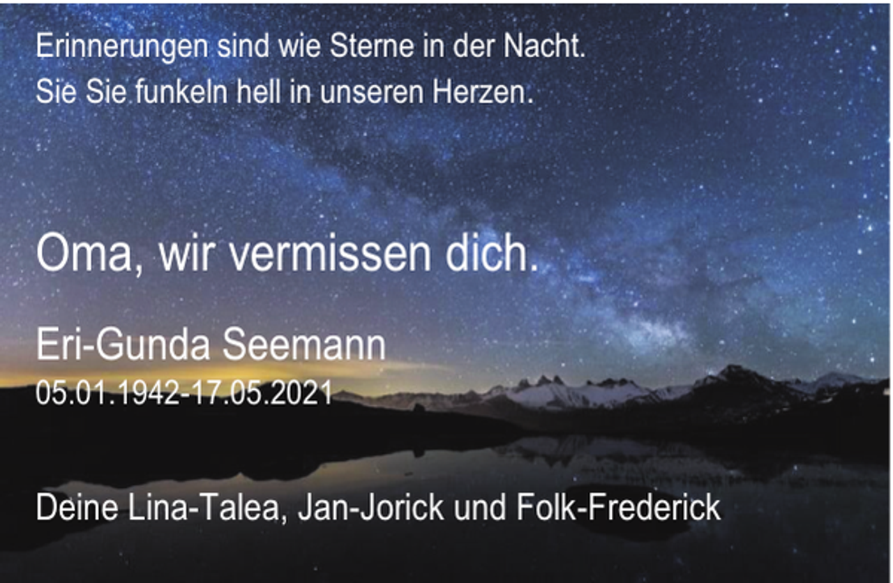 <p>Erinnerungen sind wie Sterne in der Nacht.<br />Sie Sie funkeln hell in unseren Herzen.</p><p>Oma, wir vermissen dich.<br />Eri-Gunda Seemann<br />05.01.1942-17.05.2021</p><p>Deine Lina-Talea, Jan-Jorick und Folk-Frederick</p>