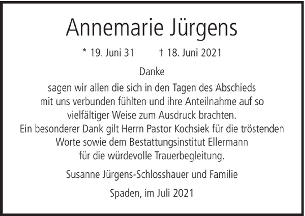 <p>Annemarie Jürgens<br />* 19. Juni 31</p><p>† 18. Juni 2021</p><p>Danke<br />sagen wir allen die sich in den Tagen des Abschieds<br />mit uns verbunden fühlten und ihre Anteilnahme auf so<br />vielfältiger Weise zum Ausdruck brachten.<br />Ein besonderer Dank gilt Herrn Pastor Kochsiek für die tröstenden<br />Worte sowie dem Bestattungsinstitut Ellermann<br />für die würdevolle Trauerbegleitung.<br />Susanne Jürgens-Schlosshauer und Familie<br />Spaden, im Juli 2021</p>