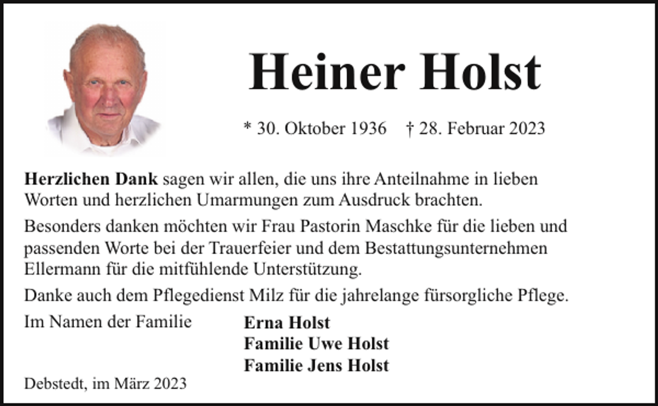<p>Heiner Holst<br />* 30. Oktober 1936</p><p>† 28. Februar 2023</p><p>Herzlichen Dank sagen wir allen, die uns ihre Anteilnahme in lieben<br />Worten und herzlichen Umarmungen zum Ausdruck brachten.<br />Besonders danken möchten wir Frau Pastorin Maschke für die lieben und<br />passenden Worte bei der Trauerfeier und dem Bestattungsunternehmen<br />Ellermann für die mitfühlende Unterstützung.<br />Danke auch dem Pflegedienst Milz für die jahrelange fürsorgliche Pflege.<br />Im Namen der Familie<br />Erna Holst<br />Familie Uwe Holst<br />Familie Jens Holst<br />Debstedt, im März 2023</p>